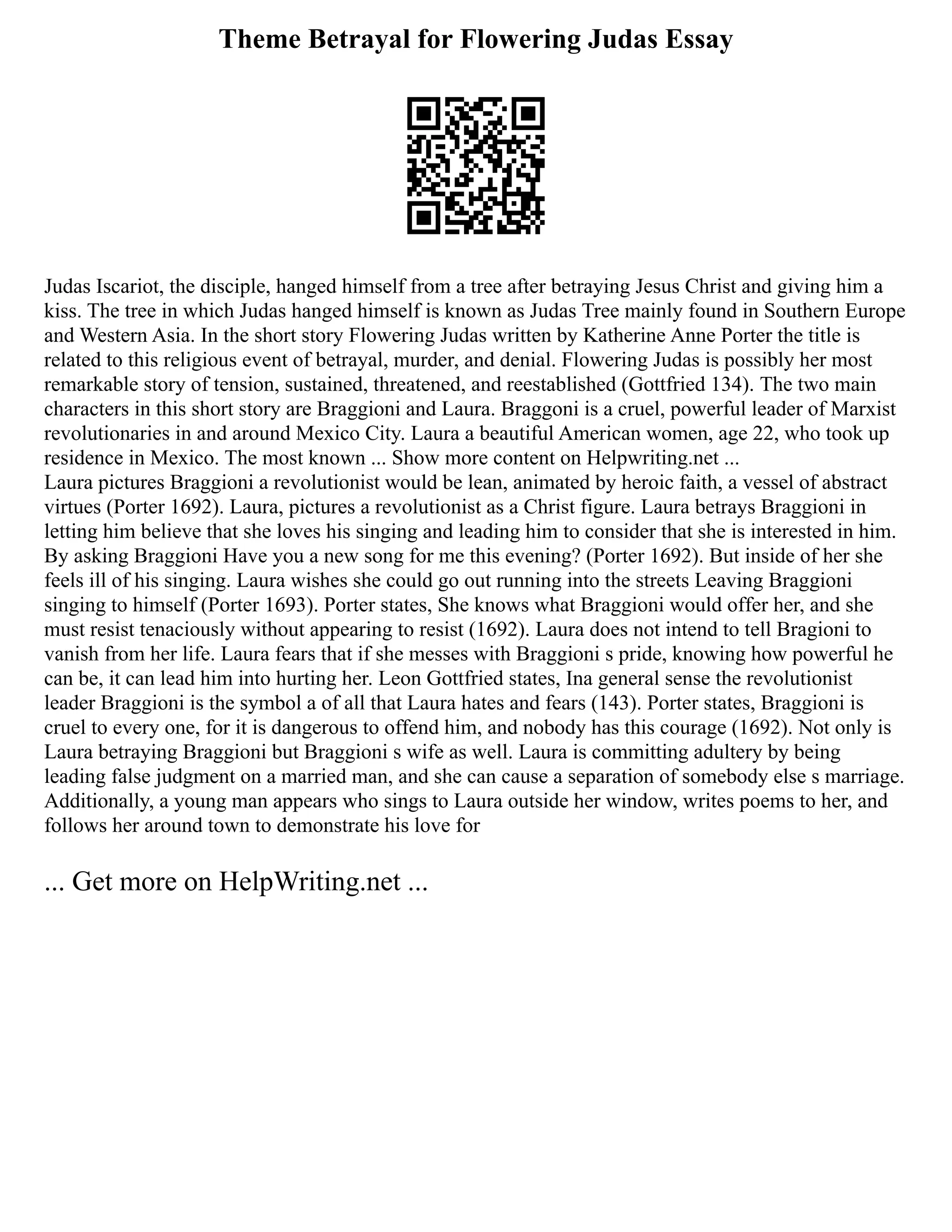 Theme Betrayal for Flowering Judas Essay
Judas Iscariot, the disciple, hanged himself from a tree after betraying Jesus Christ and giving him a
kiss. The tree in which Judas hanged himself is known as Judas Tree mainly found in Southern Europe
and Western Asia. In the short story Flowering Judas written by Katherine Anne Porter the title is
related to this religious event of betrayal, murder, and denial. Flowering Judas is possibly her most
remarkable story of tension, sustained, threatened, and reestablished (Gottfried 134). The two main
characters in this short story are Braggioni and Laura. Braggoni is a cruel, powerful leader of Marxist
revolutionaries in and around Mexico City. Laura a beautiful American women, age 22, who took up
residence in Mexico. The most known ... Show more content on Helpwriting.net ...
Laura pictures Braggioni a revolutionist would be lean, animated by heroic faith, a vessel of abstract
virtues (Porter 1692). Laura, pictures a revolutionist as a Christ figure. Laura betrays Braggioni in
letting him believe that she loves his singing and leading him to consider that she is interested in him.
By asking Braggioni Have you a new song for me this evening? (Porter 1692). But inside of her she
feels ill of his singing. Laura wishes she could go out running into the streets Leaving Braggioni
singing to himself (Porter 1693). Porter states, She knows what Braggioni would offer her, and she
must resist tenaciously without appearing to resist (1692). Laura does not intend to tell Bragioni to
vanish from her life. Laura fears that if she messes with Braggioni s pride, knowing how powerful he
can be, it can lead him into hurting her. Leon Gottfried states, Ina general sense the revolutionist
leader Braggioni is the symbol a of all that Laura hates and fears (143). Porter states, Braggioni is
cruel to every one, for it is dangerous to offend him, and nobody has this courage (1692). Not only is
Laura betraying Braggioni but Braggioni s wife as well. Laura is committing adultery by being
leading false judgment on a married man, and she can cause a separation of somebody else s marriage.
Additionally, a young man appears who sings to Laura outside her window, writes poems to her, and
follows her around town to demonstrate his love for
... Get more on HelpWriting.net ...
 