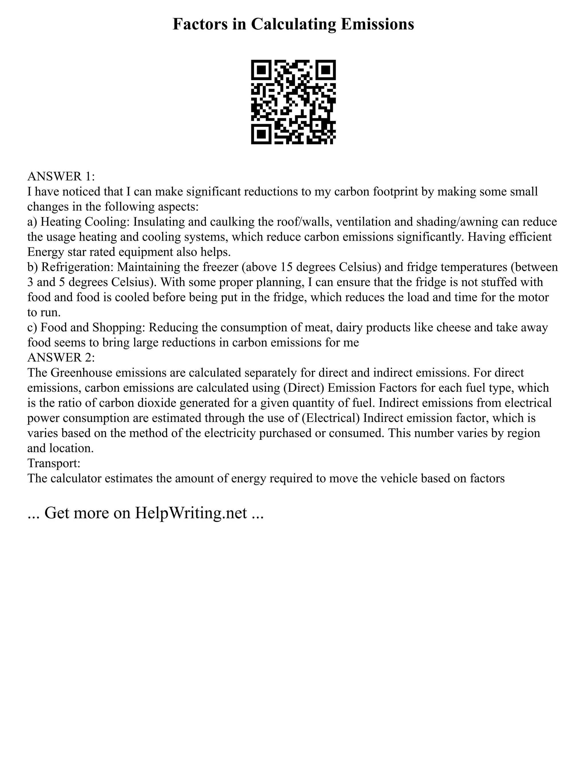 Factors in Calculating Emissions
ANSWER 1:
I have noticed that I can make significant reductions to my carbon footprint by making some small
changes in the following aspects:
a) Heating Cooling: Insulating and caulking the roof/walls, ventilation and shading/awning can reduce
the usage heating and cooling systems, which reduce carbon emissions significantly. Having efficient
Energy star rated equipment also helps.
b) Refrigeration: Maintaining the freezer (above 15 degrees Celsius) and fridge temperatures (between
3 and 5 degrees Celsius). With some proper planning, I can ensure that the fridge is not stuffed with
food and food is cooled before being put in the fridge, which reduces the load and time for the motor
to run.
c) Food and Shopping: Reducing the consumption of meat, dairy products like cheese and take away
food seems to bring large reductions in carbon emissions for me
ANSWER 2:
The Greenhouse emissions are calculated separately for direct and indirect emissions. For direct
emissions, carbon emissions are calculated using (Direct) Emission Factors for each fuel type, which
is the ratio of carbon dioxide generated for a given quantity of fuel. Indirect emissions from electrical
power consumption are estimated through the use of (Electrical) Indirect emission factor, which is
varies based on the method of the electricity purchased or consumed. This number varies by region
and location.
Transport:
The calculator estimates the amount of energy required to move the vehicle based on factors
... Get more on HelpWriting.net ...
 