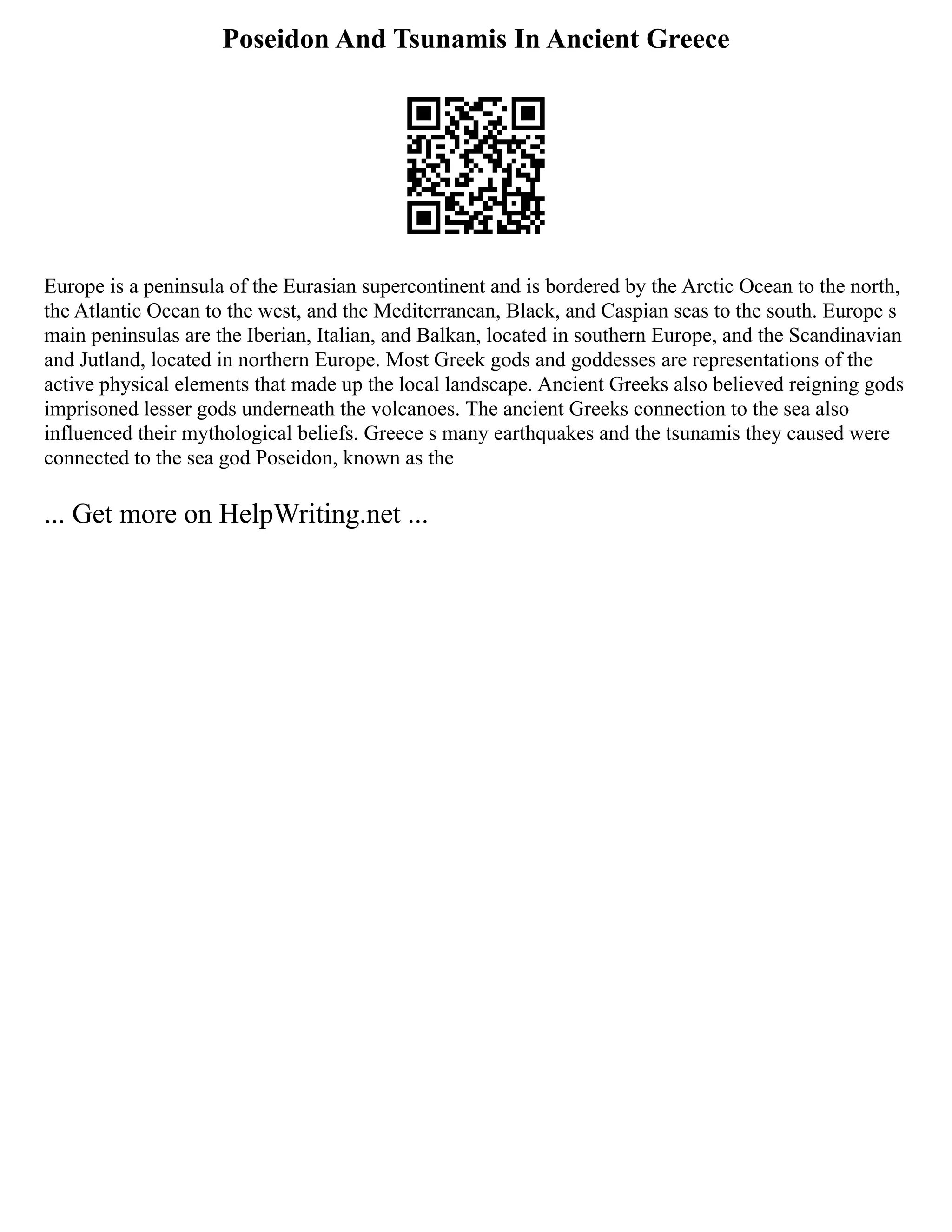 Poseidon And Tsunamis In Ancient Greece
Europe is a peninsula of the Eurasian supercontinent and is bordered by the Arctic Ocean to the north,
the Atlantic Ocean to the west, and the Mediterranean, Black, and Caspian seas to the south. Europe s
main peninsulas are the Iberian, Italian, and Balkan, located in southern Europe, and the Scandinavian
and Jutland, located in northern Europe. Most Greek gods and goddesses are representations of the
active physical elements that made up the local landscape. Ancient Greeks also believed reigning gods
imprisoned lesser gods underneath the volcanoes. The ancient Greeks connection to the sea also
influenced their mythological beliefs. Greece s many earthquakes and the tsunamis they caused were
connected to the sea god Poseidon, known as the
... Get more on HelpWriting.net ...
 