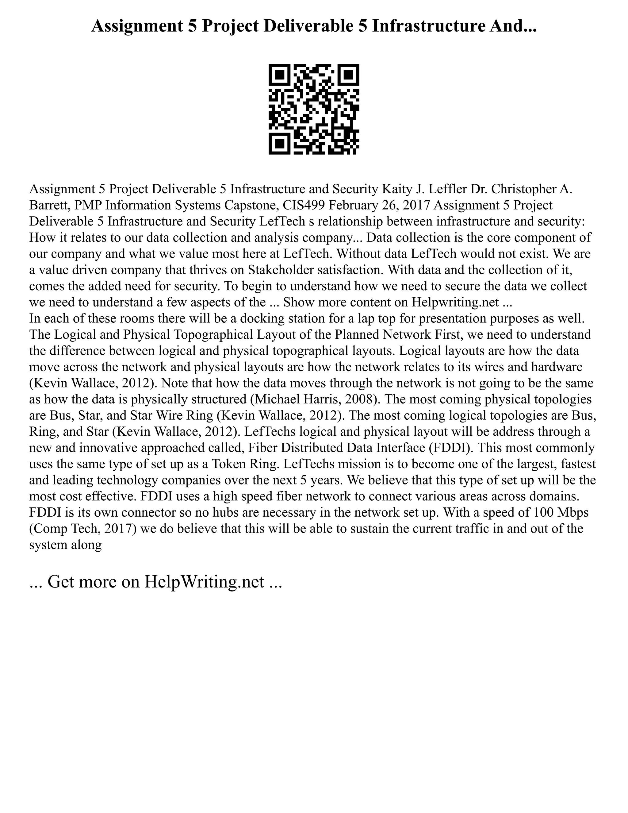Assignment 5 Project Deliverable 5 Infrastructure And...
Assignment 5 Project Deliverable 5 Infrastructure and Security Kaity J. Leffler Dr. Christopher A.
Barrett, PMP Information Systems Capstone, CIS499 February 26, 2017 Assignment 5 Project
Deliverable 5 Infrastructure and Security LefTech s relationship between infrastructure and security:
How it relates to our data collection and analysis company... Data collection is the core component of
our company and what we value most here at LefTech. Without data LefTech would not exist. We are
a value driven company that thrives on Stakeholder satisfaction. With data and the collection of it,
comes the added need for security. To begin to understand how we need to secure the data we collect
we need to understand a few aspects of the ... Show more content on Helpwriting.net ...
In each of these rooms there will be a docking station for a lap top for presentation purposes as well.
The Logical and Physical Topographical Layout of the Planned Network First, we need to understand
the difference between logical and physical topographical layouts. Logical layouts are how the data
move across the network and physical layouts are how the network relates to its wires and hardware
(Kevin Wallace, 2012). Note that how the data moves through the network is not going to be the same
as how the data is physically structured (Michael Harris, 2008). The most coming physical topologies
are Bus, Star, and Star Wire Ring (Kevin Wallace, 2012). The most coming logical topologies are Bus,
Ring, and Star (Kevin Wallace, 2012). LefTechs logical and physical layout will be address through a
new and innovative approached called, Fiber Distributed Data Interface (FDDI). This most commonly
uses the same type of set up as a Token Ring. LefTechs mission is to become one of the largest, fastest
and leading technology companies over the next 5 years. We believe that this type of set up will be the
most cost effective. FDDI uses a high speed fiber network to connect various areas across domains.
FDDI is its own connector so no hubs are necessary in the network set up. With a speed of 100 Mbps
(Comp Tech, 2017) we do believe that this will be able to sustain the current traffic in and out of the
system along
... Get more on HelpWriting.net ...
 