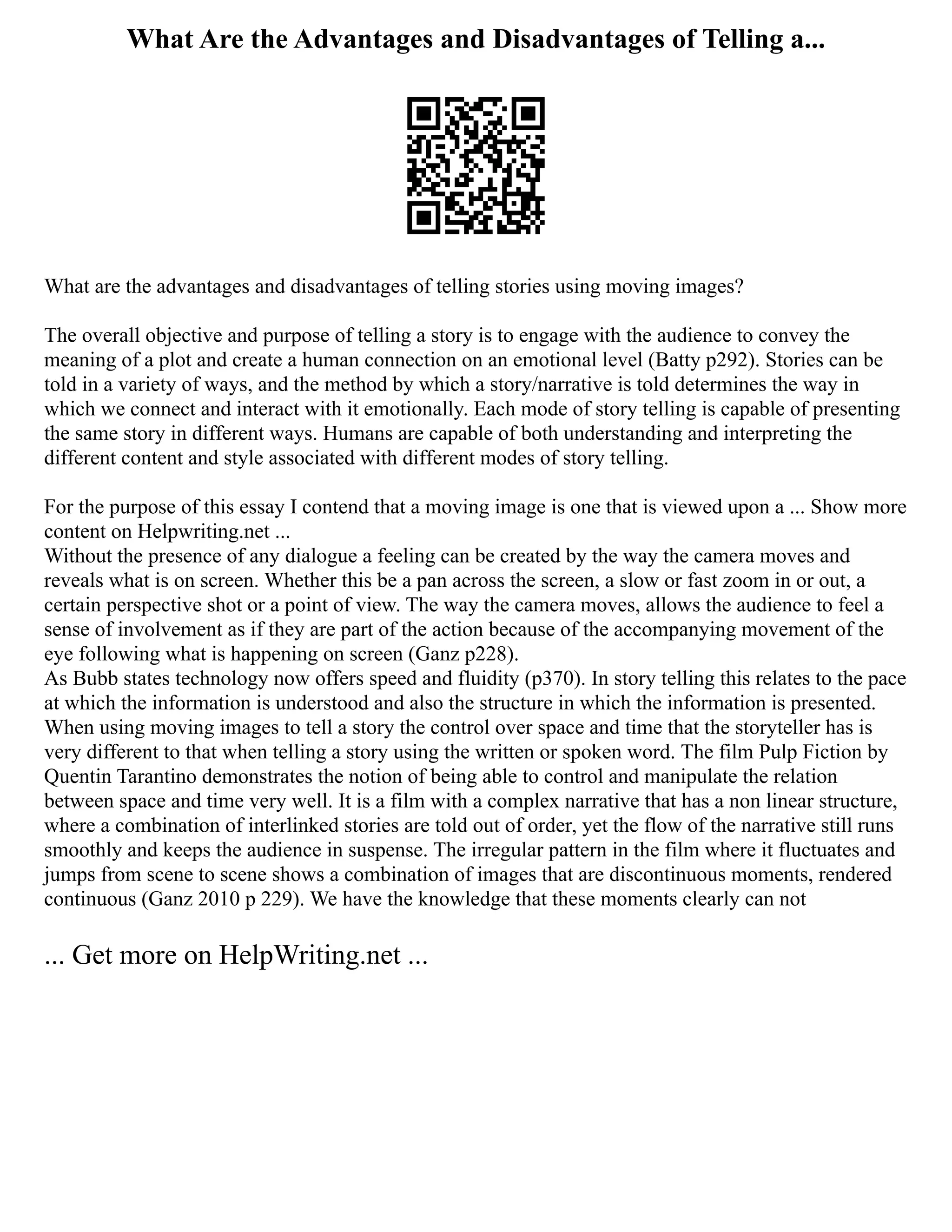 What Are the Advantages and Disadvantages of Telling a...
What are the advantages and disadvantages of telling stories using moving images?
The overall objective and purpose of telling a story is to engage with the audience to convey the
meaning of a plot and create a human connection on an emotional level (Batty p292). Stories can be
told in a variety of ways, and the method by which a story/narrative is told determines the way in
which we connect and interact with it emotionally. Each mode of story telling is capable of presenting
the same story in different ways. Humans are capable of both understanding and interpreting the
different content and style associated with different modes of story telling.
For the purpose of this essay I contend that a moving image is one that is viewed upon a ... Show more
content on Helpwriting.net ...
Without the presence of any dialogue a feeling can be created by the way the camera moves and
reveals what is on screen. Whether this be a pan across the screen, a slow or fast zoom in or out, a
certain perspective shot or a point of view. The way the camera moves, allows the audience to feel a
sense of involvement as if they are part of the action because of the accompanying movement of the
eye following what is happening on screen (Ganz p228).
As Bubb states technology now offers speed and fluidity (p370). In story telling this relates to the pace
at which the information is understood and also the structure in which the information is presented.
When using moving images to tell a story the control over space and time that the storyteller has is
very different to that when telling a story using the written or spoken word. The film Pulp Fiction by
Quentin Tarantino demonstrates the notion of being able to control and manipulate the relation
between space and time very well. It is a film with a complex narrative that has a non linear structure,
where a combination of interlinked stories are told out of order, yet the flow of the narrative still runs
smoothly and keeps the audience in suspense. The irregular pattern in the film where it fluctuates and
jumps from scene to scene shows a combination of images that are discontinuous moments, rendered
continuous (Ganz 2010 p 229). We have the knowledge that these moments clearly can not
... Get more on HelpWriting.net ...
 