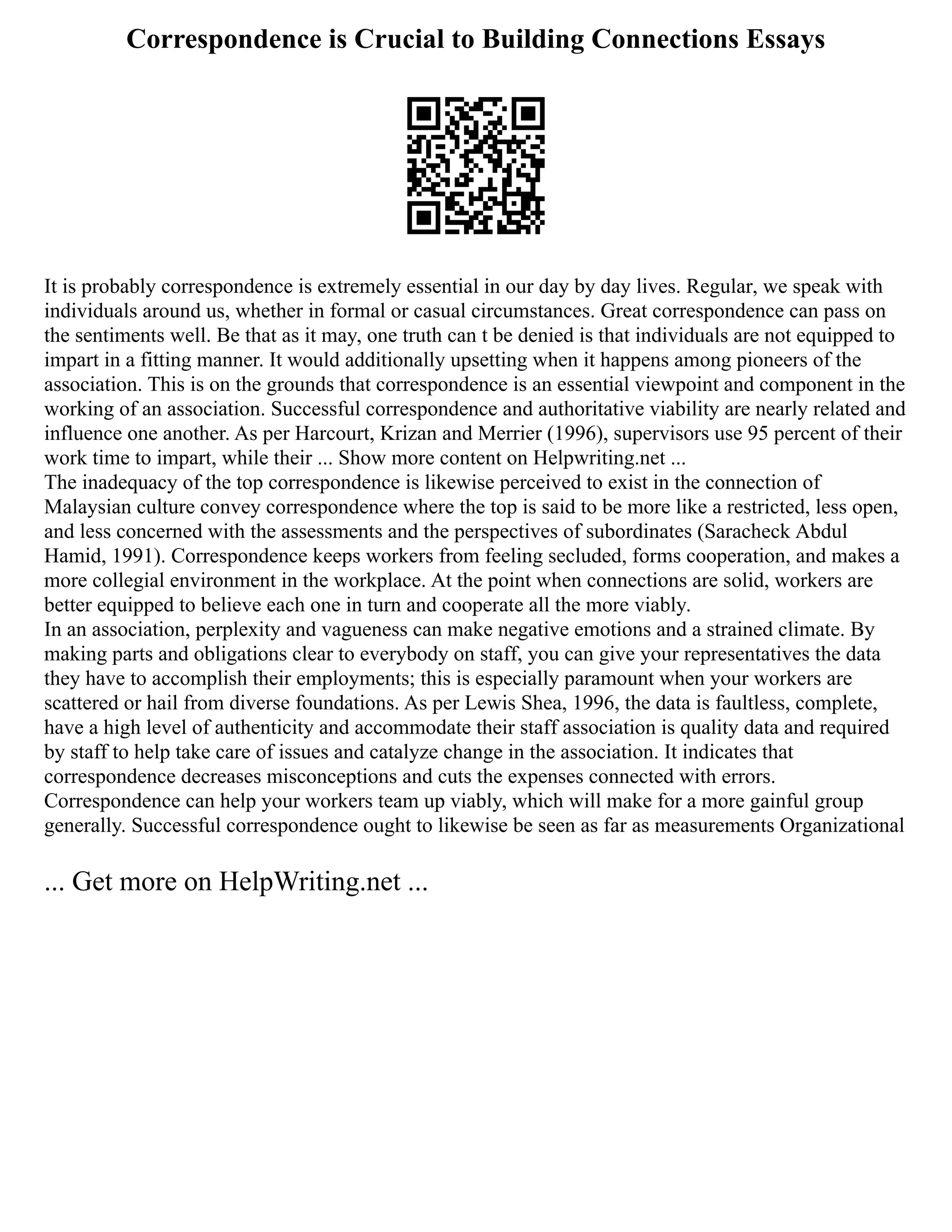 Correspondence is Crucial to Building Connections Essays
It is probably correspondence is extremely essential in our day by day lives. Regular, we speak with
individuals around us, whether in formal or casual circumstances. Great correspondence can pass on
the sentiments well. Be that as it may, one truth can t be denied is that individuals are not equipped to
impart in a fitting manner. It would additionally upsetting when it happens among pioneers of the
association. This is on the grounds that correspondence is an essential viewpoint and component in the
working of an association. Successful correspondence and authoritative viability are nearly related and
influence one another. As per Harcourt, Krizan and Merrier (1996), supervisors use 95 percent of their
work time to impart, while their ... Show more content on Helpwriting.net ...
The inadequacy of the top correspondence is likewise perceived to exist in the connection of
Malaysian culture convey correspondence where the top is said to be more like a restricted, less open,
and less concerned with the assessments and the perspectives of subordinates (Saracheck Abdul
Hamid, 1991). Correspondence keeps workers from feeling secluded, forms cooperation, and makes a
more collegial environment in the workplace. At the point when connections are solid, workers are
better equipped to believe each one in turn and cooperate all the more viably.
In an association, perplexity and vagueness can make negative emotions and a strained climate. By
making parts and obligations clear to everybody on staff, you can give your representatives the data
they have to accomplish their employments; this is especially paramount when your workers are
scattered or hail from diverse foundations. As per Lewis Shea, 1996, the data is faultless, complete,
have a high level of authenticity and accommodate their staff association is quality data and required
by staff to help take care of issues and catalyze change in the association. It indicates that
correspondence decreases misconceptions and cuts the expenses connected with errors.
Correspondence can help your workers team up viably, which will make for a more gainful group
generally. Successful correspondence ought to likewise be seen as far as measurements Organizational
... Get more on HelpWriting.net ...
 