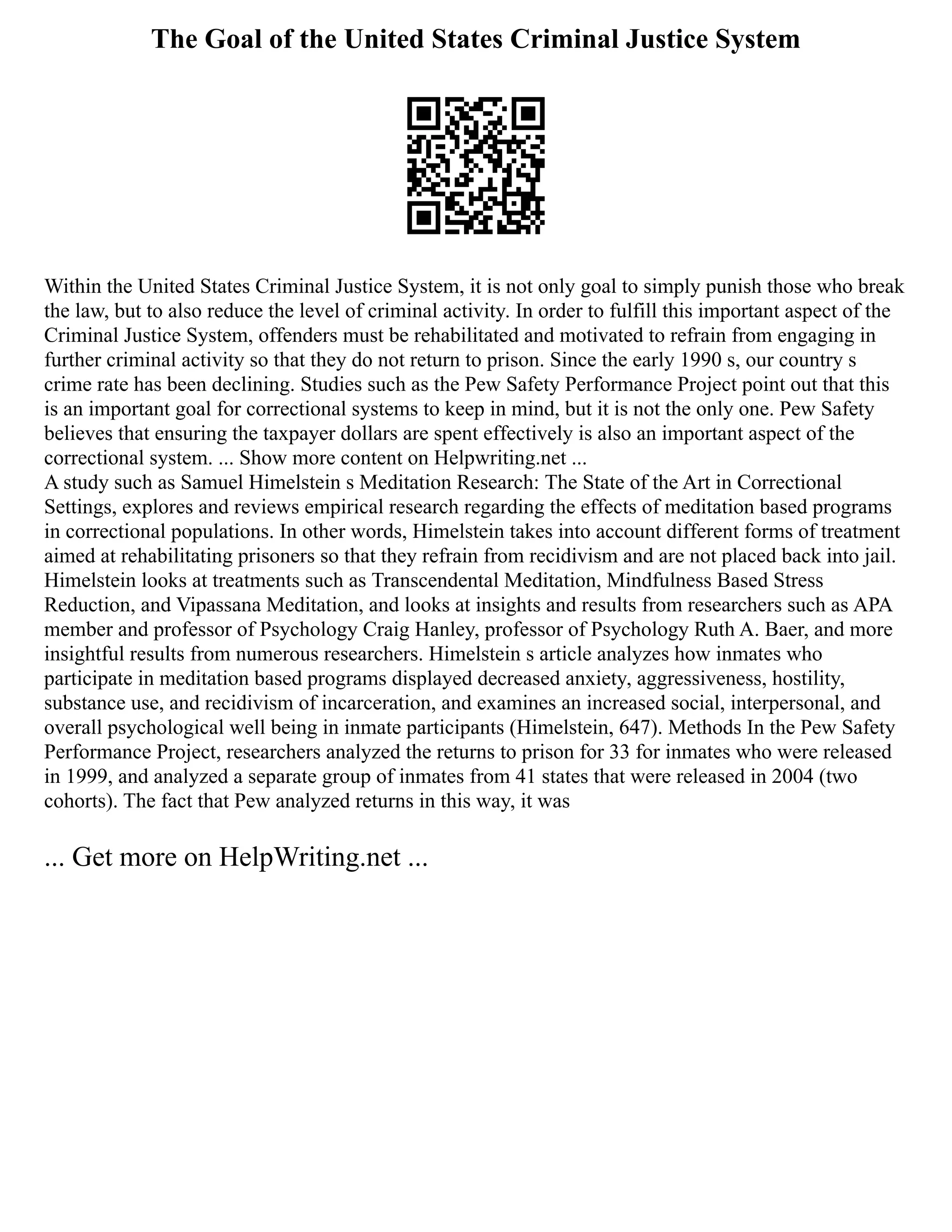 The Goal of the United States Criminal Justice System
Within the United States Criminal Justice System, it is not only goal to simply punish those who break
the law, but to also reduce the level of criminal activity. In order to fulfill this important aspect of the
Criminal Justice System, offenders must be rehabilitated and motivated to refrain from engaging in
further criminal activity so that they do not return to prison. Since the early 1990 s, our country s
crime rate has been declining. Studies such as the Pew Safety Performance Project point out that this
is an important goal for correctional systems to keep in mind, but it is not the only one. Pew Safety
believes that ensuring the taxpayer dollars are spent effectively is also an important aspect of the
correctional system. ... Show more content on Helpwriting.net ...
A study such as Samuel Himelstein s Meditation Research: The State of the Art in Correctional
Settings, explores and reviews empirical research regarding the effects of meditation based programs
in correctional populations. In other words, Himelstein takes into account different forms of treatment
aimed at rehabilitating prisoners so that they refrain from recidivism and are not placed back into jail.
Himelstein looks at treatments such as Transcendental Meditation, Mindfulness Based Stress
Reduction, and Vipassana Meditation, and looks at insights and results from researchers such as APA
member and professor of Psychology Craig Hanley, professor of Psychology Ruth A. Baer, and more
insightful results from numerous researchers. Himelstein s article analyzes how inmates who
participate in meditation based programs displayed decreased anxiety, aggressiveness, hostility,
substance use, and recidivism of incarceration, and examines an increased social, interpersonal, and
overall psychological well being in inmate participants (Himelstein, 647). Methods In the Pew Safety
Performance Project, researchers analyzed the returns to prison for 33 for inmates who were released
in 1999, and analyzed a separate group of inmates from 41 states that were released in 2004 (two
cohorts). The fact that Pew analyzed returns in this way, it was
... Get more on HelpWriting.net ...
 