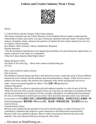Culture and Creative Industry Week 1 Essay
Week 2
2. Critical Theory and the Critique of the Culture Industry
This lecture considers how the Critical Theorists of the Frankfurt School sought to understand the
relationship of culture and society in an age of advanced capitalism and mass media. It explores their
analyses of popular culture, and poses the question of whether the term culture industry has now lost
its original, critical meaning.
Key thinkers: Marx, Gramsci, Adorno, Horkheimer, Benjamin
Seminar questions
1.Has the mechanical reproduction of art opened up possibilities of a more democratic appreciation, or
merely reduced it to the status of a commodity?
2.Has the Culture Industry killed High Culture ?
Walter Benjamin (1936)
The Work of Art in the Age ... Show more content on Helpwriting.net ...
223 224
How is this useful for media criticism
Film Criticism:
The difference between theater and film is also about loss of aura. A play (has aura) is always different
because the actors interact with the audience and each performance is unique. A film, however has no
audience the actors usually only perform tiny fragments of the whole and generally not even in
order....movies are pieced together by editors. Film 也是一种reproduction。
Audience Reception:
Watching a film is a collective experience and each audience member is a critic its part of the fun.
Think of a newsreel when a group of people witness an event they are educated on something and they
can become politically active because of it (For example, although he was talking about the potential
for class revolt Benjamin would be proven correct when American men and women were motivated
by newsreels in WWII美国人民在二战的时期受过新闻短片的影响。新闻短片在这儿来看是一种
political propaganda). 看新闻是一种educated你。受众是一种被动的过程，受众接受what they
want to tell you.
Capitalism/Fan Culture:
But just as the medium has the potential to be used in the Revolution, it cannot be because it is
controlled by capitalism (this might be a good connection to the Hollywood Censored book).
Because of the way capitalism operates, there is a false consciousness between the actors and
audience. The actors become held up as having cult value (ritual
... Get more on HelpWriting.net ...
 