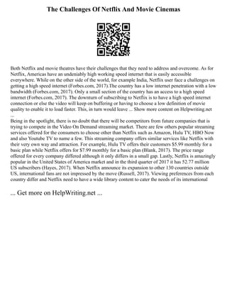 The Challenges Of Netflix And Movie Cinemas
Both Netflix and movie theatres have their challenges that they need to address and overcome. As for
Netflix, Americas have an undeniably high working speed internet that is easily accessible
everywhere. While on the other side of the world, for example India, Netflix user face a challenges on
getting a high speed internet (Forbes.com, 2017).The country has a low internet penetration with a low
bandwidth (Forbes.com, 2017). Only a small section of the country has an access to a high speed
internet (Forbes.com, 2017). The downturn of subscribing to Netflix is to have a high speed internet
connection or else the video will keep on buffering or having to choose a low definition of movie
quality to enable it to load faster. This, in turn would leave ... Show more content on Helpwriting.net
...
Being in the spotlight, there is no doubt that there will be competitors from future companies that is
trying to compete in the Video On Demand streaming market. There are few others popular streaming
services offered for the consumers to choose other than Netflix such as Amazon, Hulu TV, HBO Now
and also Youtube TV to name a few. This streaming company offers similar services like Netflix with
their very own way and attraction. For example, Hulu TV offers their customers $5.99 monthly for a
basic plan while Netflix offers for $7.99 monthly for a basic plan (Blank, 2017). The price range
offered for every company differed although it only differs in a small gap. Lastly, Netflix is amazingly
popular in the United States of America market and in the third quarter of 2017 it has 52.77 million
US subscribers (Hayes, 2017). When Netflix announce its expansion to other 130 countries outside
US, international fans are not impressed by the move (Russell, 2017). Viewing preferences from each
country differ and Netflix need to have a wide library content to cater the needs of its international
... Get more on HelpWriting.net ...
 