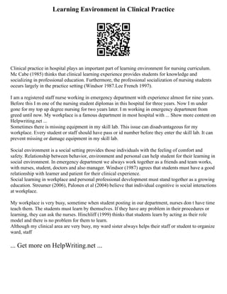 Learning Environment in Clinical Practice
Clinical practice in hospital plays an important part of learning environment for nursing curriculum.
Mc Cabe (1985) thinks that clinical learning experience provides students for knowledge and
socializing in professional education. Furthermore, the professional socialization of nursing students
occurs largely in the practice setting (Windsor 1987.Lee French 1997).
I am a registered staff nurse working in emergency department with experience almost for nine years.
Before this I m one of the nursing student diplomas in this hospital for three years. Now I m under
gone for my top up degree nursing for two years later. I m working in emergency department from
greed until now. My workplace is a famous department in most hospital with ... Show more content on
Helpwriting.net ...
Sometimes there is missing equipment in my skill lab. This issue can disadvantageous for my
workplace. Every student or staff should have pass or id number before they enter the skill lab. It can
prevent missing or damage equipment in my skill lab.
Social environment is a social setting provides those individuals with the feeling of comfort and
safety. Relationship between behavior, environment and personal can help student for their learning in
social environment. In emergency department we always work together as a friends and team works,
with nurses, student, doctors and also manager. Windsor (1987) agrees that students must have a good
relationship with learner and patient for their clinical experience.
Social learning in workplace and personal professional development must stand together as a growing
education. Streumer (2006), Palonen et al (2004) believe that individual cognitive is social interactions
at workplace.
My workplace is very busy, sometime when student posting in our department, nurses don t have time
teach them. The students must learn by themselves. If they have any problem in their procedures or
learning, they can ask the nurses. Hinchliff (1999) thinks that students learn by acting as their role
model and there is no problem for them to learn.
Although my clinical area are very busy, my ward sister always helps their staff or student to organize
ward, staff
... Get more on HelpWriting.net ...
 