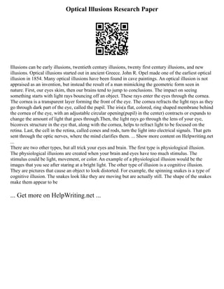 Optical Illusions Research Paper
Illusions can be early illusions, twentieth century illusions, twenty first century illusions, and new
illusions. Optical illusions started out in ancient Greece. John R. Opel made one of the earliest optical
illusion in 1854. Many optical illusions have been found in cave paintings. An optical illusion is not
appraised as an invention, but instead the result of a man mimicking the geometric form seen in
nature. First, our eyes skim, then our brains tend to jump to conclusions. The impact on seeing
something starts with light rays bouncing off an object. These rays enter the eyes through the cornea.
The cornea is a transparent layer forming the front of the eye. The cornea refracts the light rays as they
go through dark part of the eye, called the pupil. The iris(a flat, colored, ring shaped membrane behind
the cornea of the eye, with an adjustable circular opening(pupil) in the center) contracts or expands to
change the amount of light that goes through.Then, the light rays go through the lens of your eye,
biconvex structure in the eye that, along with the cornea, helps to refract light to be focused on the
retina. Last, the cell in the retina, called cones and rods, turn the light into electrical signals. That gets
sent through the optic nerves, where the mind clarifies them. ... Show more content on Helpwriting.net
...
There are two other types, but all trick your eyes and brain. The first type is physiological illusion.
The physiological illusions are created when your brain and eyes have too much stimulus. The
stimulus could be light, movement, or color. An example of a physiological illusion would be the
images that you see after staring at a bright light. The other type of illusion is a cognitive illusion.
They are pictures that cause an object to look distorted. For example, the spinning snakes is a type of
cognitive illusion. The snakes look like they are moving but are actually still. The shape of the snakes
make them appear to be
... Get more on HelpWriting.net ...
 