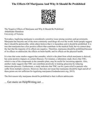 The Effects Of Marijuana And Why It Should Be Prohibited
The Negative Effects of Marijuana and Why It Should Be Prohibited
Abdulkader Hamdoun
University of Victoria
Nowadays, legalizing marijuana is considered a sensitive issue among societies and governments.
Marijuana has become one of the most commonly used drugs all over the world. Some people suggest
that it should be permissible, while others believe that it is hazardous and it should be prohibited. It is
true that marijuana has a few positive effects that contribute in the medical field, but we cannot deny
the fact that the majority of its effects are negative. Therefore, marijuana should be prohibited because
of its effects on adolescent, the effects on brain health, and its effects on the physical health.
It is true that some studies suggest that cannabis, which is the plant from which marijuana is derived,
has some positive impacts on certain illnesses. For instance, a laboratory study shows that THC,
which is one of the compounds in the cannabis plant, may be useful for increasing appetite. Also,
another study suggests that THC can contribute positively in treating glaucoma by reducing
intraocular pressure. Furthermore, a study indicates that THC can be a pain relief to patients who
suffer from multiple sclerosis. However, that does not mean that marijuana should be legal and all of
these points are not sufficient for legalizing marijuana (Godandscience.org, 2015).
The first reason why marijuana should be prohibited is that it affects adolescents
... Get more on HelpWriting.net ...
 
