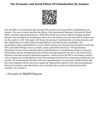 The Economic And Social Effects Of Globalization On Jamaica
Life and Debt is a documentary that examines the economic and social effects of globalization on
Jamaica. The movie mainly describes the affects of the International Monetary Fund and the World
Bank s structural adjustment programs. While these funds are created to help developing countries
become more developed, the documentary shows how the reforms were not successful in Jamaica and
put the country in debt. This paper will discuss the portrayal of globalization in the documentary, and
how globalization can affect people through different scale both locally and globally. The
documentary depicts globalization as way in which countries are interconnected around the world and
affect each other through various economic, social, and political processes. The documentary
particularly focuses on the economic affects of globalization, by examining the affects of economic
liberalization and the internationalization of finance through organizations such as the International
Monetary Fund and structural adjustment programs. Loans given by the IMF to developing countries
such as Jamaica do not help them develop, but instead prevent them from advancing economically and
socially. The advancements that these loans have guaranteed have not occurred, and the policies that
have been imposed with the loans have negatively impacted the majority of the Jamaican population.
Many local workers, especially farmers, have lost their jobs as goods are imported from other
countries. The country is
... Get more on HelpWriting.net ...
 