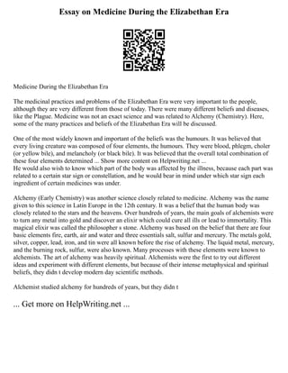 Essay on Medicine During the Elizabethan Era
Medicine During the Elizabethan Era
The medicinal practices and problems of the Elizabethan Era were very important to the people,
although they are very different from those of today. There were many different beliefs and diseases,
like the Plague. Medicine was not an exact science and was related to Alchemy (Chemistry). Here,
some of the many practices and beliefs of the Elizabethan Era will be discussed.
One of the most widely known and important of the beliefs was the humours. It was believed that
every living creature was composed of four elements, the humours. They were blood, phlegm, choler
(or yellow bile), and melancholy (or black bile). It was believed that the overall total combination of
these four elements determined ... Show more content on Helpwriting.net ...
He would also wish to know which part of the body was affected by the illness, because each part was
related to a certain star sign or constellation, and he would bear in mind under which star sign each
ingredient of certain medicines was under.
Alchemy (Early Chemistry) was another science closely related to medicine. Alchemy was the name
given to this science in Latin Europe in the 12th century. It was a belief that the human body was
closely related to the stars and the heavens. Over hundreds of years, the main goals of alchemists were
to turn any metal into gold and discover an elixir which could cure all ills or lead to immortality. This
magical elixir was called the philosopher s stone. Alchemy was based on the belief that there are four
basic elements fire, earth, air and water and three essentials salt, sulfur and mercury. The metals gold,
silver, copper, lead, iron, and tin were all known before the rise of alchemy. The liquid metal, mercury,
and the burning rock, sulfur, were also known. Many processes with these elements were known to
alchemists. The art of alchemy was heavily spiritual. Alchemists were the first to try out different
ideas and experiment with different elements, but because of their intense metaphysical and spiritual
beliefs, they didn t develop modern day scientific methods.
Alchemist studied alchemy for hundreds of years, but they didn t
... Get more on HelpWriting.net ...
 