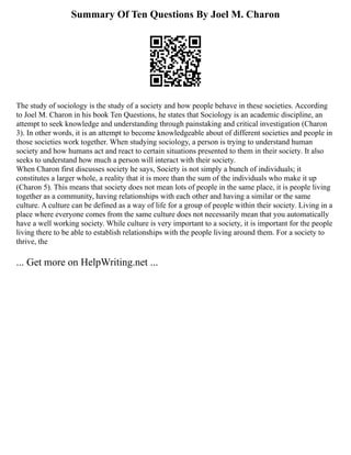 Summary Of Ten Questions By Joel M. Charon
The study of sociology is the study of a society and how people behave in these societies. According
to Joel M. Charon in his book Ten Questions, he states that Sociology is an academic discipline, an
attempt to seek knowledge and understanding through painstaking and critical investigation (Charon
3). In other words, it is an attempt to become knowledgeable about of different societies and people in
those societies work together. When studying sociology, a person is trying to understand human
society and how humans act and react to certain situations presented to them in their society. It also
seeks to understand how much a person will interact with their society.
When Charon first discusses society he says, Society is not simply a bunch of individuals; it
constitutes a larger whole, a reality that it is more than the sum of the individuals who make it up
(Charon 5). This means that society does not mean lots of people in the same place, it is people living
together as a community, having relationships with each other and having a similar or the same
culture. A culture can be defined as a way of life for a group of people within their society. Living in a
place where everyone comes from the same culture does not necessarily mean that you automatically
have a well working society. While culture is very important to a society, it is important for the people
living there to be able to establish relationships with the people living around them. For a society to
thrive, the
... Get more on HelpWriting.net ...
 