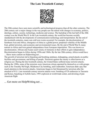 The Late Twentieth Century
The 20th century have seen more scientific and technological progress than all the other centuries. The
20th century saw a major change in the way people saw the nation with changes in economy, politics,
ideology, culture, society, technology, medicine and science. The backdrop of the last half of the 20th
century was the World War II. In the Late twentieth century, the world has become socially
standardized with the developments of communication technology and transportation. By the end of
the twentieth centuries, many non cold war events occurred. For example, the decolonization of
Southeast Asia and Africa, emergence of china as a global power, perpetual volatility of the Middle
East, global terrorism, and economic and environmental issues. By the end of World War II, many
nations in Africa and Asia gained independence from European imperialists. This was known as
decolonization. African and Asians used variety of elements in their efforts to gain independence.
Decolonization began in Africa during 1950s and 1960s. By the late 20th century, Africa would have
... Show more content on Helpwriting.net ...
The growth of terrorism led to hijacking and bombing airplanes, kidnapping, armed attacks on public
facilities and government, and killing of people. Terrorism against the enemy is often known as a
religious act. During the late twentieth century, the United States suffered many terrorist attacks.
During the 1990s, some of the terrorists were American citizen operated by themselves or with groups
such as the Timothy McVeigh, Oklahoma City bombing, and Unabomber. American didn t pay that
much attention to the terrorist attacks. Americans began to feel threatened by terrorism after the
attacked of 9/11. Late twentieth century terrorist attacks were: bombing of US embassies in Tanzania
and Kenya, hijacking of Achille lauro, 1993 explosion at world trade center, and downing of pan
American flight
... Get more on HelpWriting.net ...
 