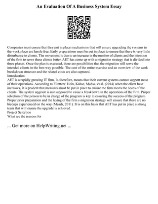 An Evaluation Of A Business System Essay
Companies must ensure that they put in place mechanisms that will ensure upgrading the systems in
the work place are hassle free. Early preparations must be put in place to ensure that there is very little
disturbance to clients. The movement is due to an increase in the number of clients and the intention
of the firm to serve these clients better. AET has come up with a migration strategy that is divided into
three phases. Once the plan is executed, there are possibilities that the migration will serve the
intended clients in the best way possible. The cost of the entire exercise and an overview of the work
breakdown structure and the related costs are also captured.
Introduction
AET is a rapidly growing IT firm. It, therefore, means that their current systems cannot support most
of their operations. According to Flinttzer, Hein, Kahse, Mohse, et al. (2014) when the client base
increases, it is prudent that measures must be put in place to ensure the firm meets the needs of the
clients. The system upgrade is not supposed to cause a breakdown in the operations of the firm. Proper
selection of the person to be in charge of the program is key to ensuring the success of the program.
Proper prior preparation and the laying of the firm s migration strategy will ensure that there are no
hiccups experienced on the way (Meads, 2011). It is on this basis that AET has put in place a strong
team that will ensure the upgrade is achieved.
Project Selection
What are the reasons for
... Get more on HelpWriting.net ...
 