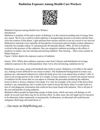 Radiation Exposure Among Health Care Workers
Radiation Exposure among Health Care Workers
Introduction
Radiation is actuality of life and in terms of defining; it is the emission (sending out) of energy from
any source. We live in a world in which radiation is unsurprisingly present everywhere and has been
since the creation of this planet. Light and heat from nuclear reaction in sun are crucial to our survival.
Radioactive materials occur naturally all through the environment and our bodies contain radioactive
materials for example carbon 14, and potassium 40 naturally (Knoll, 1989). All life on Earth has
evolved in the presence of this radiation. One can categorize radiation according to the effects it
produces on matter, into non ionizing and ionizing radiation. Non ionizing ... Show more content on
Helpwriting.net ...
Figure 1 below depicts the exposure sources of radiation.
Source: 2014. Where does radiation exposure come from? Sources and distribution of average
radiation exposure to the world population. http://www.who.int/ionizing_radiation/env/en/
Radiation is one cause, along with hundreds that result in cancer. Radiation is invisible to the naked
eye, making it more difficult for our senses to detect. The fundamental background of cosmic rays,
gamma rays, and natural radioactivity within the body gives rise to an annual dose of about 1 mSv or
more to an average person in the world. It is simple, in some situations, to control non natural sources
of radiation for the reason that we can adjust or eliminate the procedure producing the radiation,
however there is always a balance to be made. It is vital, for example, to be aware of the doses from
medical x ray examinations, but it would not be smart to lessen the doses where it would result to a
loss of vital diagnostic information that could not have been found with radiation. This is all part of
the cost and benefits of using radiation.
Radiation affects people by depositing energy in body tissue, which can cause cell damage or cell
death. In several cases there may be no obvious effect. In other cases, the cell might survive but grow
to be abnormal, either temporarily or permanently. Furthermore, an abnormal cell could become
malignant. Both large and small doses of
... Get more on HelpWriting.net ...
 