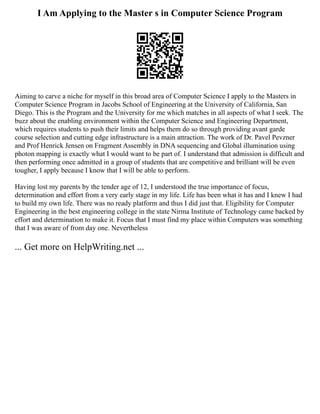 I Am Applying to the Master s in Computer Science Program
Aiming to carve a niche for myself in this broad area of Computer Science I apply to the Masters in
Computer Science Program in Jacobs School of Engineering at the University of California, San
Diego. This is the Program and the University for me which matches in all aspects of what I seek. The
buzz about the enabling environment within the Computer Science and Engineering Department,
which requires students to push their limits and helps them do so through providing avant garde
course selection and cutting edge infrastructure is a main attraction. The work of Dr. Pavel Pevzner
and Prof Henrick Jensen on Fragment Assembly in DNA sequencing and Global illumination using
photon mapping is exactly what I would want to be part of. I understand that admission is difficult and
then performing once admitted in a group of students that are competitive and brilliant will be even
tougher, I apply because I know that I will be able to perform.
Having lost my parents by the tender age of 12, I understood the true importance of focus,
determination and effort from a very early stage in my life. Life has been what it has and I knew I had
to build my own life. There was no ready platform and thus I did just that. Eligibility for Computer
Engineering in the best engineering college in the state Nirma Institute of Technology came backed by
effort and determination to make it. Focus that I must find my place within Computers was something
that I was aware of from day one. Nevertheless
... Get more on HelpWriting.net ...
 