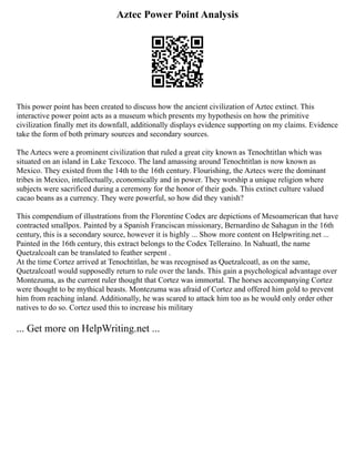 Aztec Power Point Analysis
This power point has been created to discuss how the ancient civilization of Aztec extinct. This
interactive power point acts as a museum which presents my hypothesis on how the primitive
civilization finally met its downfall, additionally displays evidence supporting on my claims. Evidence
take the form of both primary sources and secondary sources.
The Aztecs were a prominent civilization that ruled a great city known as Tenochtitlan which was
situated on an island in Lake Texcoco. The land amassing around Tenochtitlan is now known as
Mexico. They existed from the 14th to the 16th century. Flourishing, the Aztecs were the dominant
tribes in Mexico, intellectually, economically and in power. They worship a unique religion where
subjects were sacrificed during a ceremony for the honor of their gods. This extinct culture valued
cacao beans as a currency. They were powerful, so how did they vanish?
This compendium of illustrations from the Florentine Codex are depictions of Mesoamerican that have
contracted smallpox. Painted by a Spanish Franciscan missionary, Bernardino de Sahagun in the 16th
century, this is a secondary source, however it is highly ... Show more content on Helpwriting.net ...
Painted in the 16th century, this extract belongs to the Codex Telleraino. In Nahuatl, the name
Quetzalcoalt can be translated to feather serpent .
At the time Cortez arrived at Tenochtitlan, he was recognised as Quetzalcoatl, as on the same,
Quetzalcoatl would supposedly return to rule over the lands. This gain a psychological advantage over
Montezuma, as the current ruler thought that Cortez was immortal. The horses accompanying Cortez
were thought to be mythical beasts. Montezuma was afraid of Cortez and offered him gold to prevent
him from reaching inland. Additionally, he was scared to attack him too as he would only order other
natives to do so. Cortez used this to increase his military
... Get more on HelpWriting.net ...
 