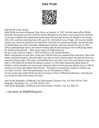Zakk Wylde
Zakk Wylde wesley theisen
Zakk Wylde was born in Bayonne, New Jersey, on January 14, 1967, with the name Jeffery Phillip
Wielandt. His parents were Mr. and Mrs. Jerome Wielandt, he also had a sister named Amy Wielandt.
At the age of eight he first started playing the guitar, but soon quit because he thought it was boring.
After a few years he started back up at the age of 14 with teacher Leroy Wright, who was his football
coaches son, whom he started his first band with. The band was named Stonehenge. Around this time
he started dating one of his classmates, Barbaranne Caterena, who later became his wife. In 1985
Jeffery graduated high school, and started working odd jobs and playing in some small garage bands.
He started calling himself ... Show more content on Helpwriting.net ...
He got so big in that on August 1, 1993 he filled in as the Allman Brothers
Band s lead guitarist for one show. In the year 1994 the band was renamed Pride and Glory. One of the
albums released included a song that Zakk wrote about a former band member who and sued him over
song and writing credits. This song is named Hate Your Guts and is one of his most famous songs. But
later in 1994 Zakk left the band for unknown reasons. In 1996 Zakk released the album Book of
Shadows which included a few previously unreleased leftovers from previous albums. later in 1996 he
started a new band called Black Label Society . The band was named after a brand of whiskey that
was Zakk s favorite. Their first performance was at Club Quattro in Tokyo.
In more recent years Zakk Wylde has been involved in a film in 2000 named Rockstar. And today he
can usually be found still touring with Ozzy.
Zakk Wylde Biography. Childhood, Life Achievements Timeline. N.p., n.d. Web. 06 Oct. 2015.
Biography. Biography. N.p., n.d. Web. 06 Oct. 2015
Zakk Wylde Biography. Childhood, Life Achievements Timeline. N.p., n.d. Web. 06
... Get more on HelpWriting.net ...
 