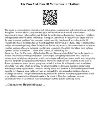 The Pros And Cons Of Media Bias In Thailand
The media is communication channels which information, entertainment, and instruction are published
throughout the area. Media comprises both print and broadcast medium such as newspapers,
magazine, television, radio, and internet. In fact, the media designed particularly to declare, enlighten,
and supplement the lives of the community. In the past, verification the accuracy and objectivity was
the most important quality of every reporter but this morality has changed, according to the Al
Franken; The biases the media has are much bigger than conservative or liberal. They re about getting
ratings, about making money, about doing stories that are easy to cover, since remuneration became an
essential terminus of people including reporters and journalists. Therefore, nowadays, most partisan
reporters choose to broadcast ... Show more content on Helpwriting.net ...
Researcher from the University of Cambridge, Michael Pitout, explained that Thai media have been
used as a tool for discrediting competitors. For example, during the protestation, local television
stations were highlighting the protests positive advantages and antigovernment media were instigating
innocent people by using spurious information. Moreover, what watchers see in the media today is
driven by economic power such as gossip news which is written for selling celebrities scandalous
news, fake video clips which are created for advertising the products, and distortion the news for
protecting wealthy organizations. However, solving media bias problem in Thailand is quite different
from the U.S. because some public servants are persuaded to help concealing media s offense in
exchange for money. Thai government is trying to solve the problem by increasing punishment which
is not effective enough for millions of media in the country. Therefore, audiences must not
automatically trust in information but we must figure out the truth by detecting media
... Get more on HelpWriting.net ...
 