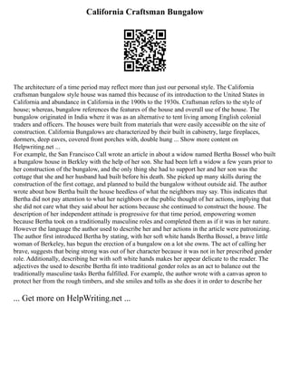 California Craftsman Bungalow
The architecture of a time period may reflect more than just our personal style. The California
craftsman bungalow style house was named this because of its introduction to the United States in
California and abundance in California in the 1900s to the 1930s. Craftsman refers to the style of
house; whereas, bungalow references the features of the house and overall use of the house. The
bungalow originated in India where it was as an alternative to tent living among English colonial
traders and officers. The houses were built from materials that were easily accessible on the site of
construction. California Bungalows are characterized by their built in cabinetry, large fireplaces,
dormers, deep eaves, covered front porches with, double hung ... Show more content on
Helpwriting.net ...
For example, the San Francisco Call wrote an article in about a widow named Bertha Bossel who built
a bungalow house in Berkley with the help of her son. She had been left a widow a few years prior to
her construction of the bungalow, and the only thing she had to support her and her son was the
cottage that she and her husband had built before his death. She picked up many skills during the
construction of the first cottage, and planned to build the bungalow without outside aid. The author
wrote about how Bertha built the house heedless of what the neighbors may say. This indicates that
Bertha did not pay attention to what her neighbors or the public thought of her actions, implying that
she did not care what they said about her actions because she continued to construct the house. The
description of her independent attitude is progressive for that time period, empowering women
because Bertha took on a traditionally masculine roles and completed them as if it was in her nature.
However the language the author used to describe her and her actions in the article were patronizing.
The author first introduced Bertha by stating, with her soft white hands Bertha Bossel, a brave little
woman of Berkeley, has begun the erection of a bungalow on a lot she owns. The act of calling her
brave, suggests that being strong was out of her character because it was not in her prescribed gender
role. Additionally, describing her with soft white hands makes her appear delicate to the reader. The
adjectives the used to describe Bertha fit into traditional gender roles as an act to balance out the
traditionally masculine tasks Bertha fulfilled. For example, the author wrote with a canvas apron to
protect her from the rough timbers, and she smiles and tolls as she does it in order to describe her
... Get more on HelpWriting.net ...
 