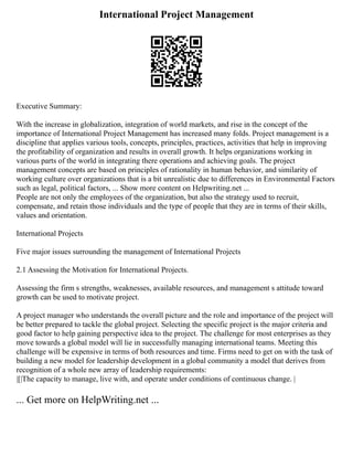 International Project Management
Executive Summary:
With the increase in globalization, integration of world markets, and rise in the concept of the
importance of International Project Management has increased many folds. Project management is a
discipline that applies various tools, concepts, principles, practices, activities that help in improving
the profitability of organization and results in overall growth. It helps organizations working in
various parts of the world in integrating there operations and achieving goals. The project
management concepts are based on principles of rationality in human behavior, and similarity of
working culture over organizations that is a bit unrealistic due to differences in Environmental Factors
such as legal, political factors, ... Show more content on Helpwriting.net ...
People are not only the employees of the organization, but also the strategy used to recruit,
compensate, and retain those individuals and the type of people that they are in terms of their skills,
values and orientation.
International Projects
Five major issues surrounding the management of International Projects
2.1 Assessing the Motivation for International Projects.
Assessing the firm s strengths, weaknesses, available resources, and management s attitude toward
growth can be used to motivate project.
A project manager who understands the overall picture and the role and importance of the project will
be better prepared to tackle the global project. Selecting the specific project is the major criteria and
good factor to help gaining perspective idea to the project. The challenge for most enterprises as they
move towards a global model will lie in successfully managing international teams. Meeting this
challenge will be expensive in terms of both resources and time. Firms need to get on with the task of
building a new model for leadership development in a global community a model that derives from
recognition of a whole new array of leadership requirements:
|[|The capacity to manage, live with, and operate under conditions of continuous change. |
... Get more on HelpWriting.net ...
 