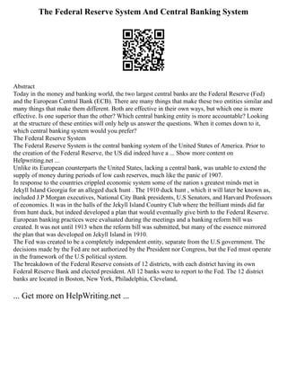 The Federal Reserve System And Central Banking System
Abstract
Today in the money and banking world, the two largest central banks are the Federal Reserve (Fed)
and the European Central Bank (ECB). There are many things that make these two entities similar and
many things that make them different. Both are effective in their own ways, but which one is more
effective. Is one superior than the other? Which central banking entity is more accountable? Looking
at the structure of these entities will only help us answer the questions. When it comes down to it,
which central banking system would you prefer?
The Federal Reserve System
The Federal Reserve System is the central banking system of the United States of America. Prior to
the creation of the Federal Reserve, the US did indeed have a ... Show more content on
Helpwriting.net ...
Unlike its European counterparts the United States, lacking a central bank, was unable to extend the
supply of money during periods of low cash reserves, much like the panic of 1907.
In response to the countries crippled economic system some of the nation s greatest minds met in
Jekyll Island Georgia for an alleged duck hunt . The 1910 duck hunt , which it will later be known as,
included J.P Morgan executives, National City Bank presidents, U.S Senators, and Harvard Professors
of economics. It was in the halls of the Jekyll Island Country Club where the brilliant minds did far
from hunt duck, but indeed developed a plan that would eventually give birth to the Federal Reserve.
European banking practices were evaluated during the meetings and a banking reform bill was
created. It was not until 1913 when the reform bill was submitted, but many of the essence mirrored
the plan that was developed on Jekyll Island in 1910.
The Fed was created to be a completely independent entity, separate from the U.S government. The
decisions made by the Fed are not authorized by the President nor Congress, but the Fed must operate
in the framework of the U.S political system.
The breakdown of the Federal Reserve consists of 12 districts, with each district having its own
Federal Reserve Bank and elected president. All 12 banks were to report to the Fed. The 12 district
banks are located in Boston, New York, Philadelphia, Cleveland,
... Get more on HelpWriting.net ...
 
