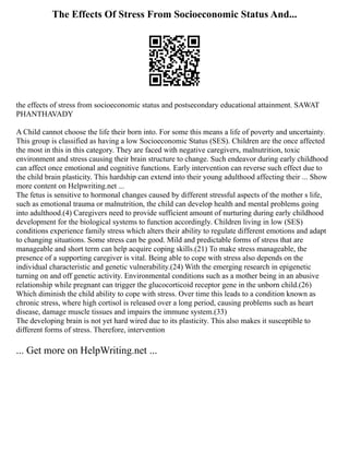 The Effects Of Stress From Socioeconomic Status And...
the effects of stress from socioeconomic status and postsecondary educational attainment. SAWAT
PHANTHAVADY
A Child cannot choose the life their born into. For some this means a life of poverty and uncertainty.
This group is classified as having a low Socioeconomic Status (SES). Children are the once affected
the most in this in this category. They are faced with negative caregivers, malnutrition, toxic
environment and stress causing their brain structure to change. Such endeavor during early childhood
can affect once emotional and cognitive functions. Early intervention can reverse such effect due to
the child brain plasticity. This hardship can extend into their young adulthood affecting their ... Show
more content on Helpwriting.net ...
The fetus is sensitive to hormonal changes caused by different stressful aspects of the mother s life,
such as emotional trauma or malnutrition, the child can develop health and mental problems going
into adulthood.(4) Caregivers need to provide sufficient amount of nurturing during early childhood
development for the biological systems to function accordingly. Children living in low (SES)
conditions experience family stress which alters their ability to regulate different emotions and adapt
to changing situations. Some stress can be good. Mild and predictable forms of stress that are
manageable and short term can help acquire coping skills.(21) To make stress manageable, the
presence of a supporting caregiver is vital. Being able to cope with stress also depends on the
individual characteristic and genetic vulnerability.(24) With the emerging research in epigenetic
turning on and off genetic activity. Environmental conditions such as a mother being in an abusive
relationship while pregnant can trigger the glucocorticoid receptor gene in the unborn child.(26)
Which diminish the child ability to cope with stress. Over time this leads to a condition known as
chronic stress, where high cortisol is released over a long period, causing problems such as heart
disease, damage muscle tissues and impairs the immune system.(33)
The developing brain is not yet hard wired due to its plasticity. This also makes it susceptible to
different forms of stress. Therefore, intervention
... Get more on HelpWriting.net ...
 