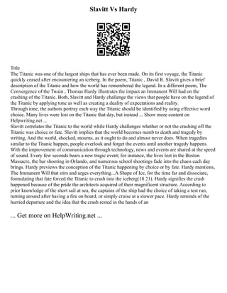 Slavitt Vs Hardy
Title
The Titanic was one of the largest ships that has ever been made. On its first voyage, the Titanic
quickly ceased after encountering an iceberg. In the poem, Titanic , David R. Slavitt gives a brief
description of the Titanic and how the world has remembered the legend. In a different poem, The
Convergence of the Twain , Thomas Hardy illustrates the impact an Immanent Will had on the
crashing of the Titanic. Both, Slavitt and Hardy challenge the views that people have on the legend of
the Titanic by applying tone as well as creating a duality of expectations and reality.
Through tone, the authors portray each way the Titanic should be identified by using effective word
choice. Many lives were lost on the Titanic that day, but instead ... Show more content on
Helpwriting.net ...
Slavitt correlates the Titanic to the world while Hardy challenges whether or not the crashing off the
Titanic was choice or fate. Slavitt implies that the world becomes numb to death and tragedy by
writing, And the world, shocked, mourns, as it ought to do and almost never does. When tragedies
similar to the Titanic happen, people overlook and forget the events until another tragedy happens.
With the improvement of communication through technology, news and events are shared at the speed
of sound. Every few seconds bears a new tragic event; for instance, the lives lost in the Boston
Massacre, the bar shooting in Orlando, and numerous school shootings fade into the chaos each day
brings. Hardy previews the conception of the Titanic happening by choice or by fate. Hardy mentions,
The Immanent Will that stirs and urges everything...A Shape of Ice, for the time far and dissociate,
formulating that fate forced the Titanic to crash into the iceberg(18 21). Hardy signifies the crash
happened because of the pride the architects acquired of their magnificent structure. According to
prior knowledge of the short sail at sea, the captains of the ship had the choice of taking a test run,
turning around after having a fire on board, or simply cruise at a slower pace. Hardy reminds of the
hurried departure and the idea that the crash rested in the hands of an
... Get more on HelpWriting.net ...
 