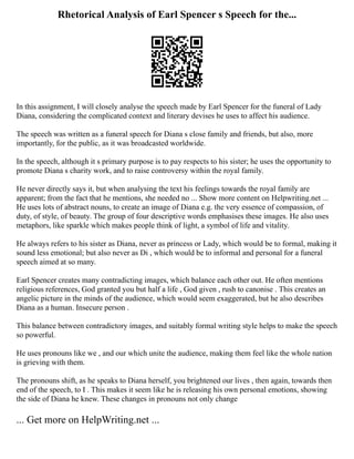 Rhetorical Analysis of Earl Spencer s Speech for the...
In this assignment, I will closely analyse the speech made by Earl Spencer for the funeral of Lady
Diana, considering the complicated context and literary devises he uses to affect his audience.
The speech was written as a funeral speech for Diana s close family and friends, but also, more
importantly, for the public, as it was broadcasted worldwide.
In the speech, although it s primary purpose is to pay respects to his sister; he uses the opportunity to
promote Diana s charity work, and to raise controversy within the royal family.
He never directly says it, but when analysing the text his feelings towards the royal family are
apparent; from the fact that he mentions, she needed no ... Show more content on Helpwriting.net ...
He uses lots of abstract nouns, to create an image of Diana e.g. the very essence of compassion, of
duty, of style, of beauty. The group of four descriptive words emphasises these images. He also uses
metaphors, like sparkle which makes people think of light, a symbol of life and vitality.
He always refers to his sister as Diana, never as princess or Lady, which would be to formal, making it
sound less emotional; but also never as Di , which would be to informal and personal for a funeral
speech aimed at so many.
Earl Spencer creates many contradicting images, which balance each other out. He often mentions
religious references, God granted you but half a life , God given , rush to canonise . This creates an
angelic picture in the minds of the audience, which would seem exaggerated, but he also describes
Diana as a human. Insecure person .
This balance between contradictory images, and suitably formal writing style helps to make the speech
so powerful.
He uses pronouns like we , and our which unite the audience, making them feel like the whole nation
is grieving with them.
The pronouns shift, as he speaks to Diana herself, you brightened our lives , then again, towards then
end of the speech, to I . This makes it seem like he is releasing his own personal emotions, showing
the side of Diana he knew. These changes in pronouns not only change
... Get more on HelpWriting.net ...
 