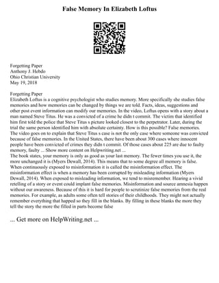 False Memory In Elizabeth Loftus
Forgetting Paper
Anthony J. Hebdo
Ohio Christian University
May 19, 2018
Forgetting Paper
Elizabeth Loftus is a cognitive psychologist who studies memory. More specifically she studies false
memories and how memories can be changed by things we are told. Facts, ideas, suggestions and
other post event information can modify our memories. In the video, Loftus opens with a story about a
man named Steve Titus. He was a convicted of a crime he didn t commit. The victim that identified
him first told the police that Steve Titus s picture looked closest to the perpetrator. Later, during the
trial the same person identified him with absolute certainty. How is this possible? False memories.
The video goes on to explain that Steve Titus s case is not the only case where someone was convicted
because of false memories. In the United States, there have been about 300 cases where innocent
people have been convicted of crimes they didn t commit. Of those cases about 225 are due to faulty
memory, faulty ... Show more content on Helpwriting.net ...
The book states, your memory is only as good as your last memory. The fewer times you use it, the
more unchanged it is (Myers Dewall, 2014). This means that to some degree all memory is false.
When continuously exposed to misinformation it is called the misinformation effect. The
misinformation effect is when a memory has been corrupted by misleading information (Myers
Dewall, 2014). When exposed to misleading information, we tend to misremember. Hearing a vivid
retelling of a story or event could implant false memories. Misinformation and source amnesia happen
without our awareness. Because of this it is hard for people to scrutinize false memories from the real
memories. For example, as adults some often tell stories of their childhoods. They might not actually
remember everything that happed so they fill in the blanks. By filling in these blanks the more they
tell the story the more the filled in parts become false
... Get more on HelpWriting.net ...
 