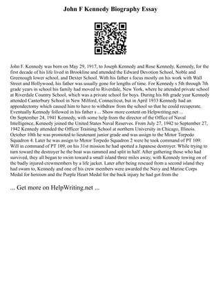 John F Kennedy Biography Essay
John F. Kennedy was born on May 29, 1917, to Joseph Kennedy and Rose Kennedy. Kennedy, for the
first decade of his life lived in Brookline and attended the Edward Devotion School, Noble and
Greenough lower school, and Dexter School. With his father s focus mostly on his work with Wall
Street and Hollywood, his father was usually gone for lengths of time. For Kennedy s 5th through 7th
grade years in school his family had moved to Riverdale, New York, where he attended private school
at Riverdale Country School, which was a private school for boys. During his 8th grade year Kennedy
attended Canterbury School in New Milford, Connecticut, but in April 1933 Kennedy had an
appendectomy which caused him to have to withdraw from the school so that he could recuperate.
Eventually Kennedy followed in his father s ... Show more content on Helpwriting.net ...
On September 24, 1941 Kennedy, with some help from the director of the Office of Naval
Intelligence, Kennedy joined the United States Naval Reserves. From July 27, 1942 to September 27,
1942 Kennedy attended the Officer Training School at northern University in Chicago, Illinois.
October 10th he was promoted to lieutenant junior grade and was assign to the Motor Torpedo
Squadron 4. Later he was assign to Motor Torpedo Squadron 2 were he took command of PT 109.
Will in command of PT 109, on his 31st mission he had spotted a Japanese destroyer. While trying to
turn toward the destroyer he the boat was rammed and split in half. After gathering those who had
survived, they all began to swim toward a small island three miles away, with Kennedy towing on of
the badly injured crewmembers by a life jacket. Later after being rescued from a second island they
had swam to, Kennedy and one of his crew members were awarded the Navy and Marine Corps
Medal for heroism and the Purple Heart Medal for the back injury he had got from the
... Get more on HelpWriting.net ...
 