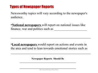 Types of Newspaper Reports
Newsworthy topics will vary according to the newspaper's
audience.

•National newspapers will report on national issues like
finance, war and politics such as ____________________

_________________________________________________

•Local newspapers would report on actions and events in
the area and tend to lean towards emotional stories such as
_________________________________________________
                Newspaper Reports Should Be
      ______________________________________________

      ______________________________________________
                      Mrs Rosalind Ravi/AES/2012
 