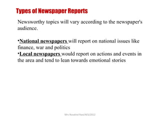 Types of Newspaper Reports
Newsworthy topics will vary according to the newspaper's
audience.
•National newspapers will report on national issues like
finance, war and politics
•Local newspapers would report on actions and events in
the area and tend to lean towards emotional stories
Mrs Rosalind Ravi/AES/2012
 