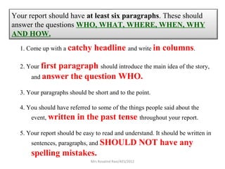 Your report should have at least six paragraphs. These should
answer the questions WHO, WHAT, WHERE, WHEN, WHY
AND HOW.
1. Come up with a catchy headline and write in columns.
2. Your first paragraph should introduce the main idea of the story,
and answer the question WHO.
3. Your paragraphs should be short and to the point.
4. You should have referred to some of the things people said about the
event, written in the past tense throughout your report.
5. Your report should be easy to read and understand. It should be written in
sentences, paragraphs, and SHOULD NOT have any
spelling mistakes.
Mrs Rosalind Ravi/AES/2012
 