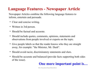 • Clear and concise writing.
• Written in 3rd person.
• Should be factual and accurate.
• Should include quotes, comments, opinions, statements and
observations from people involved or experts on the topic.
• Give people labels so that the reader knows who they are straight
away, for example: "the Minister, Mr. Dash".
• Should avoid racist, discriminatory statements and slurs.
• Should be accurate and balanced (provide facts supporting both sides
of the issue).
Language Features - Newspaper Article
Newspaper Articles combine the following language features to
inform, entertain and persuade.
One more important point is…
Mrs Rosalind Ravi/AES/2012
 