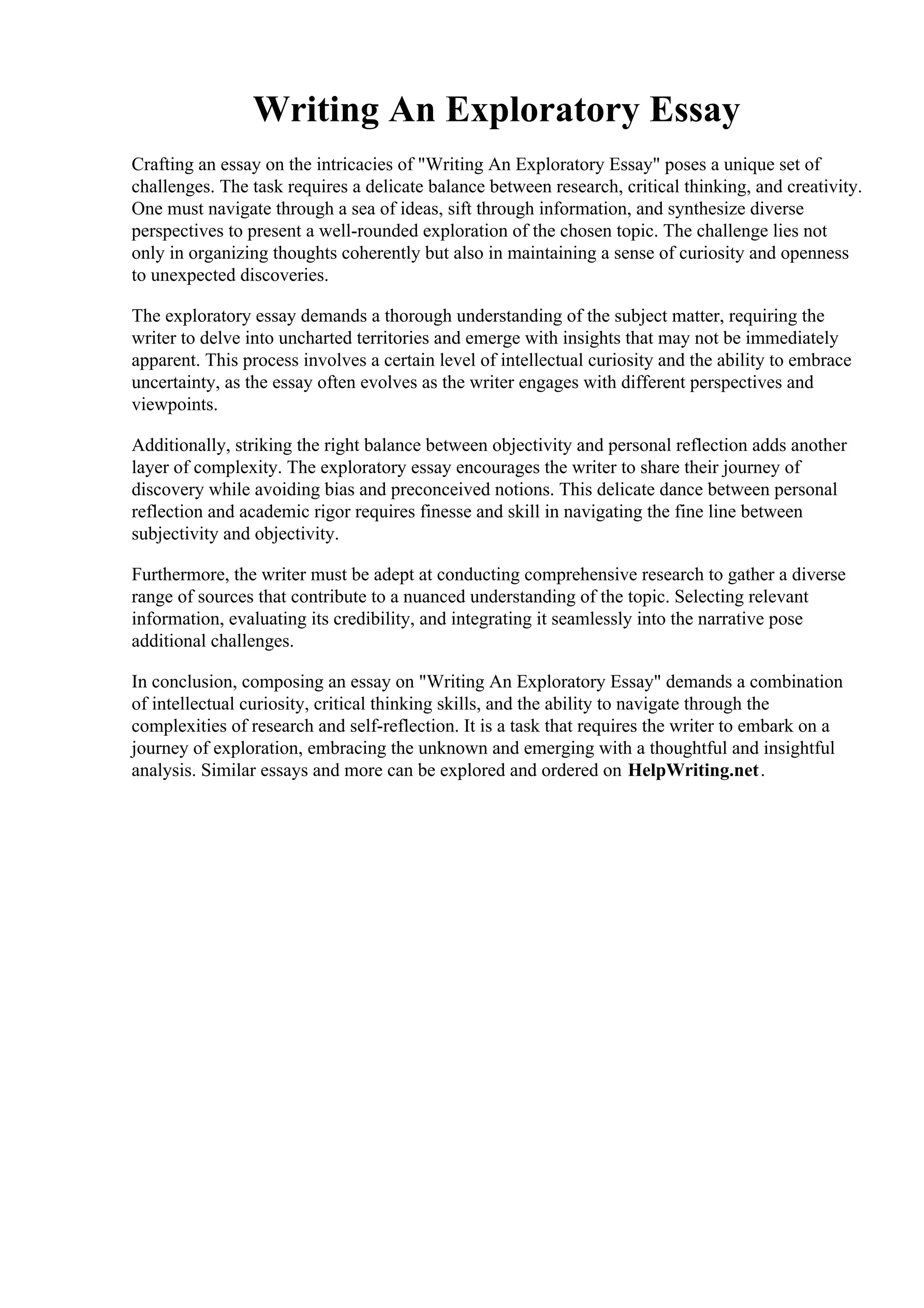 Writing An Exploratory Essay
Crafting an essay on the intricacies of "Writing An Exploratory Essay" poses a unique set of
challenges. The task requires a delicate balance between research, critical thinking, and creativity.
One must navigate through a sea of ideas, sift through information, and synthesize diverse
perspectives to present a well-rounded exploration of the chosen topic. The challenge lies not
only in organizing thoughts coherently but also in maintaining a sense of curiosity and openness
to unexpected discoveries.
The exploratory essay demands a thorough understanding of the subject matter, requiring the
writer to delve into uncharted territories and emerge with insights that may not be immediately
apparent. This process involves a certain level of intellectual curiosity and the ability to embrace
uncertainty, as the essay often evolves as the writer engages with different perspectives and
viewpoints.
Additionally, striking the right balance between objectivity and personal reflection adds another
layer of complexity. The exploratory essay encourages the writer to share their journey of
discovery while avoiding bias and preconceived notions. This delicate dance between personal
reflection and academic rigor requires finesse and skill in navigating the fine line between
subjectivity and objectivity.
Furthermore, the writer must be adept at conducting comprehensive research to gather a diverse
range of sources that contribute to a nuanced understanding of the topic. Selecting relevant
information, evaluating its credibility, and integrating it seamlessly into the narrative pose
additional challenges.
In conclusion, composing an essay on "Writing An Exploratory Essay" demands a combination
of intellectual curiosity, critical thinking skills, and the ability to navigate through the
complexities of research and self-reflection. It is a task that requires the writer to embark on a
journey of exploration, embracing the unknown and emerging with a thoughtful and insightful
analysis. Similar essays and more can be explored and ordered on HelpWriting.net.
Writing An Exploratory EssayWriting An Exploratory Essay
 