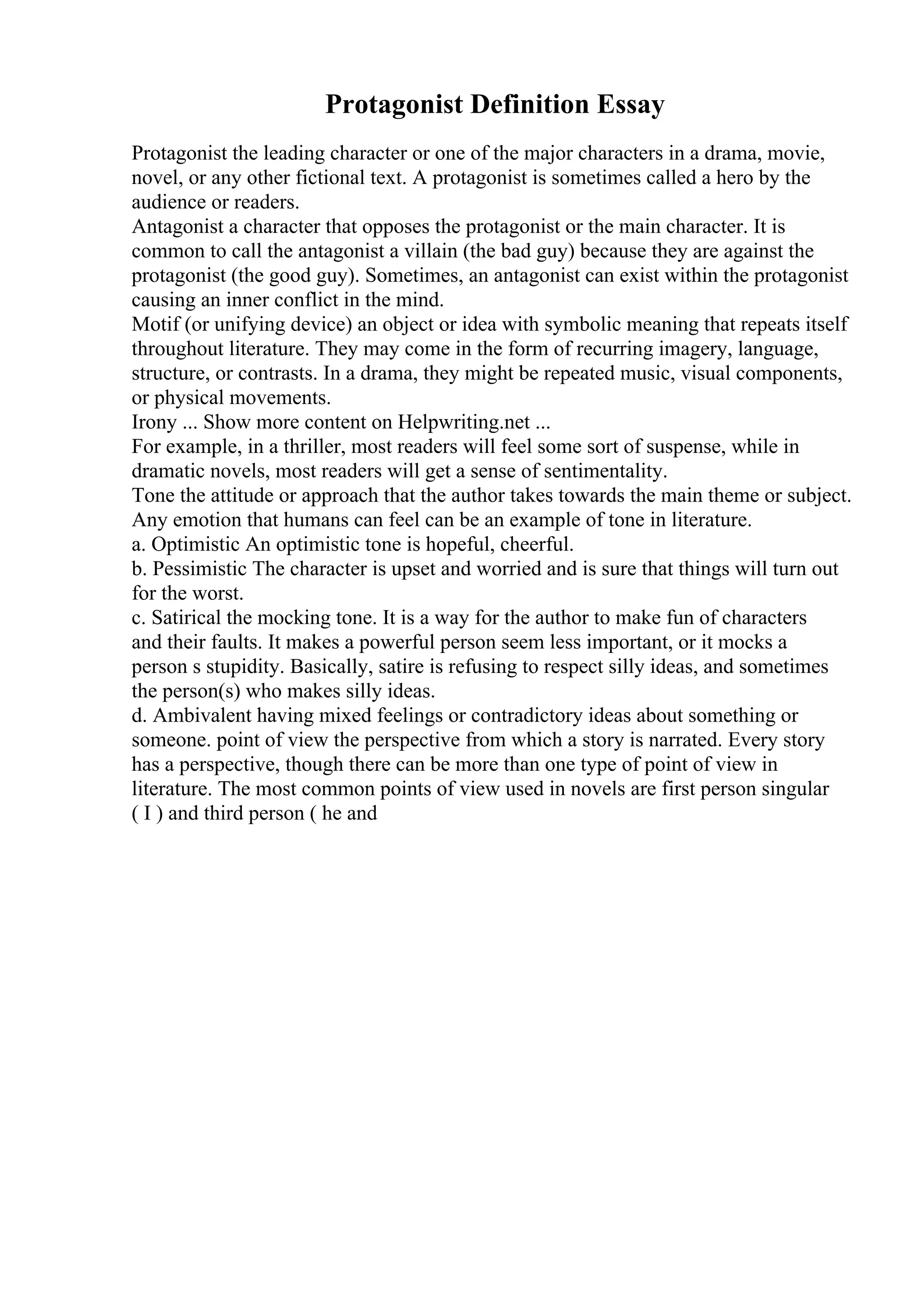 Protagonist Definition Essay
Protagonist the leading character or one of the major characters in a drama, movie,
novel, or any other fictional text. A protagonist is sometimes called a hero by the
audience or readers.
Antagonist a character that opposes the protagonist or the main character. It is
common to call the antagonist a villain (the bad guy) because they are against the
protagonist (the good guy). Sometimes, an antagonist can exist within the protagonist
causing an inner conflict in the mind.
Motif (or unifying device) an object or idea with symbolic meaning that repeats itself
throughout literature. They may come in the form of recurring imagery, language,
structure, or contrasts. In a drama, they might be repeated music, visual components,
or physical movements.
Irony ... Show more content on Helpwriting.net ...
For example, in a thriller, most readers will feel some sort of suspense, while in
dramatic novels, most readers will get a sense of sentimentality.
Tone the attitude or approach that the author takes towards the main theme or subject.
Any emotion that humans can feel can be an example of tone in literature.
a. Optimistic An optimistic tone is hopeful, cheerful.
b. Pessimistic The character is upset and worried and is sure that things will turn out
for the worst.
c. Satirical the mocking tone. It is a way for the author to make fun of characters
and their faults. It makes a powerful person seem less important, or it mocks a
person s stupidity. Basically, satire is refusing to respect silly ideas, and sometimes
the person(s) who makes silly ideas.
d. Ambivalent having mixed feelings or contradictory ideas about something or
someone. point of view the perspective from which a story is narrated. Every story
has a perspective, though there can be more than one type of point of view in
literature. The most common points of view used in novels are first person singular
( I ) and third person ( he and
 