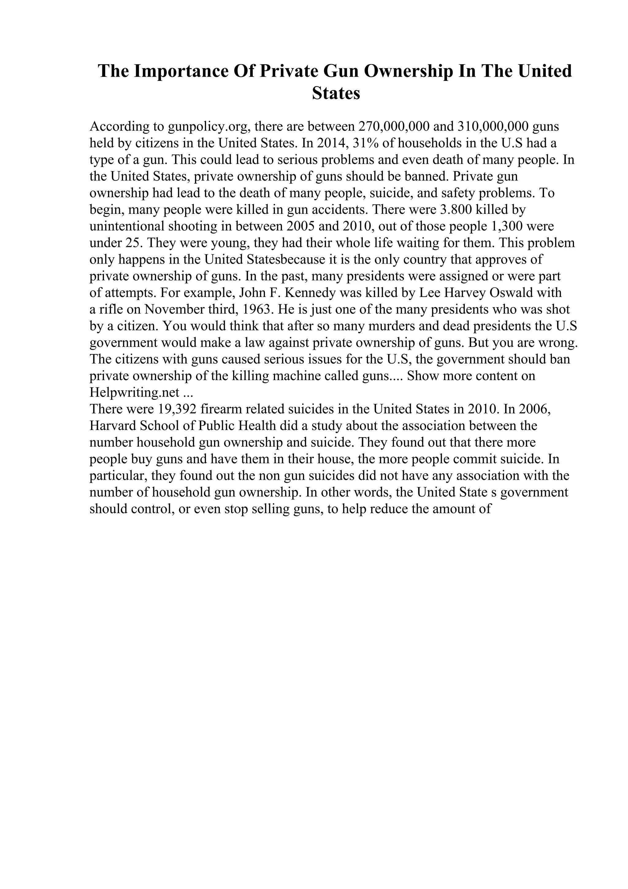 The Importance Of Private Gun Ownership In The United
States
According to gunpolicy.org, there are between 270,000,000 and 310,000,000 guns
held by citizens in the United States. In 2014, 31% of households in the U.S had a
type of a gun. This could lead to serious problems and even death of many people. In
the United States, private ownership of guns should be banned. Private gun
ownership had lead to the death of many people, suicide, and safety problems. To
begin, many people were killed in gun accidents. There were 3.800 killed by
unintentional shooting in between 2005 and 2010, out of those people 1,300 were
under 25. They were young, they had their whole life waiting for them. This problem
only happens in the United Statesbecause it is the only country that approves of
private ownership of guns. In the past, many presidents were assigned or were part
of attempts. For example, John F. Kennedy was killed by Lee Harvey Oswald with
a rifle on November third, 1963. He is just one of the many presidents who was shot
by a citizen. You would think that after so many murders and dead presidents the U.S
government would make a law against private ownership of guns. But you are wrong.
The citizens with guns caused serious issues for the U.S, the government should ban
private ownership of the killing machine called guns.... Show more content on
Helpwriting.net ...
There were 19,392 firearm related suicides in the United States in 2010. In 2006,
Harvard School of Public Health did a study about the association between the
number household gun ownership and suicide. They found out that there more
people buy guns and have them in their house, the more people commit suicide. In
particular, they found out the non gun suicides did not have any association with the
number of household gun ownership. In other words, the United State s government
should control, or even stop selling guns, to help reduce the amount of
 
