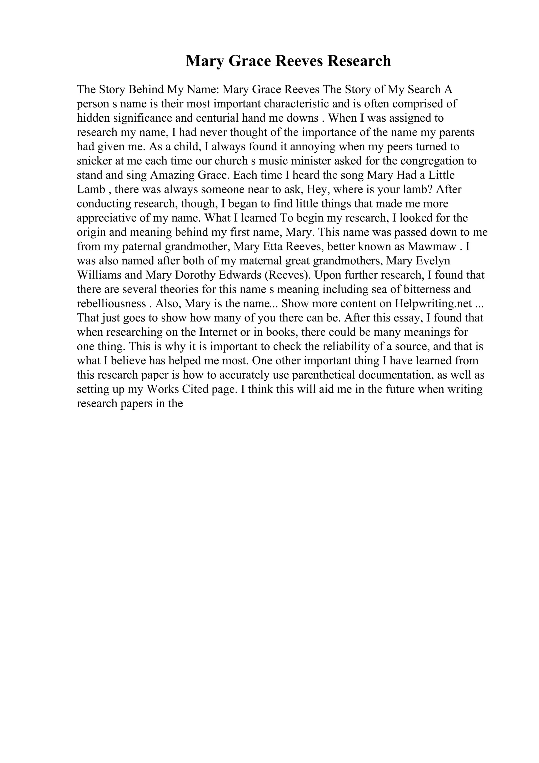 Mary Grace Reeves Research
The Story Behind My Name: Mary Grace Reeves The Story of My Search A
person s name is their most important characteristic and is often comprised of
hidden significance and centurial hand me downs . When I was assigned to
research my name, I had never thought of the importance of the name my parents
had given me. As a child, I always found it annoying when my peers turned to
snicker at me each time our church s music minister asked for the congregation to
stand and sing Amazing Grace. Each time I heard the song Mary Had a Little
Lamb , there was always someone near to ask, Hey, where is your lamb? After
conducting research, though, I began to find little things that made me more
appreciative of my name. What I learned To begin my research, I looked for the
origin and meaning behind my first name, Mary. This name was passed down to me
from my paternal grandmother, Mary Etta Reeves, better known as Mawmaw . I
was also named after both of my maternal great grandmothers, Mary Evelyn
Williams and Mary Dorothy Edwards (Reeves). Upon further research, I found that
there are several theories for this name s meaning including sea of bitterness and
rebelliousness . Also, Mary is the name... Show more content on Helpwriting.net ...
That just goes to show how many of you there can be. After this essay, I found that
when researching on the Internet or in books, there could be many meanings for
one thing. This is why it is important to check the reliability of a source, and that is
what I believe has helped me most. One other important thing I have learned from
this research paper is how to accurately use parenthetical documentation, as well as
setting up my Works Cited page. I think this will aid me in the future when writing
research papers in the
 
