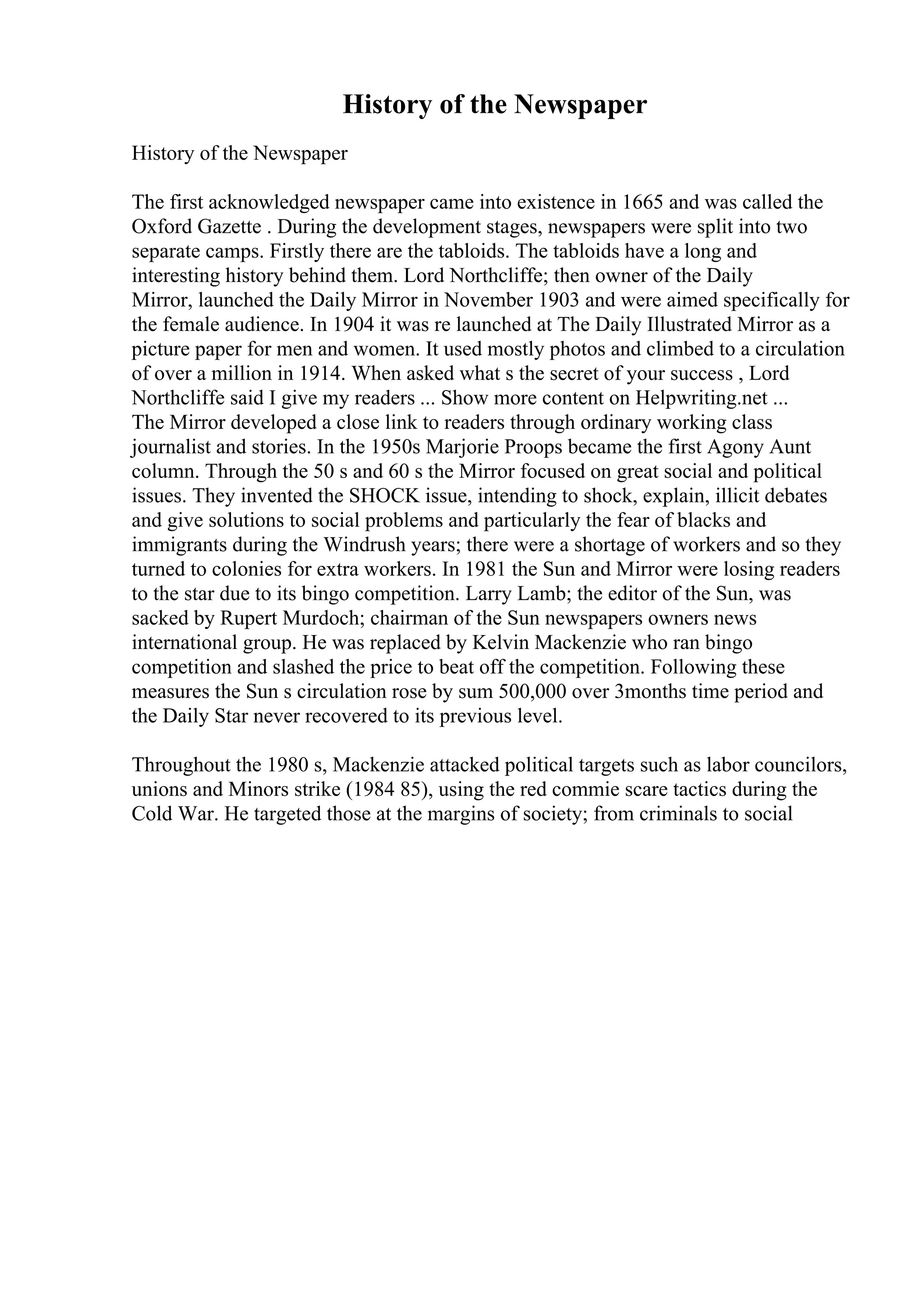 History of the Newspaper
History of the Newspaper
The first acknowledged newspaper came into existence in 1665 and was called the
Oxford Gazette . During the development stages, newspapers were split into two
separate camps. Firstly there are the tabloids. The tabloids have a long and
interesting history behind them. Lord Northcliffe; then owner of the Daily
Mirror, launched the Daily Mirror in November 1903 and were aimed specifically for
the female audience. In 1904 it was re launched at The Daily Illustrated Mirror as a
picture paper for men and women. It used mostly photos and climbed to a circulation
of over a million in 1914. When asked what s the secret of your success , Lord
Northcliffe said I give my readers ... Show more content on Helpwriting.net ...
The Mirror developed a close link to readers through ordinary working class
journalist and stories. In the 1950s Marjorie Proops became the first Agony Aunt
column. Through the 50 s and 60 s the Mirror focused on great social and political
issues. They invented the SHOCK issue, intending to shock, explain, illicit debates
and give solutions to social problems and particularly the fear of blacks and
immigrants during the Windrush years; there were a shortage of workers and so they
turned to colonies for extra workers. In 1981 the Sun and Mirror were losing readers
to the star due to its bingo competition. Larry Lamb; the editor of the Sun, was
sacked by Rupert Murdoch; chairman of the Sun newspapers owners news
international group. He was replaced by Kelvin Mackenzie who ran bingo
competition and slashed the price to beat off the competition. Following these
measures the Sun s circulation rose by sum 500,000 over 3months time period and
the Daily Star never recovered to its previous level.
Throughout the 1980 s, Mackenzie attacked political targets such as labor councilors,
unions and Minors strike (1984 85), using the red commie scare tactics during the
Cold War. He targeted those at the margins of society; from criminals to social
 