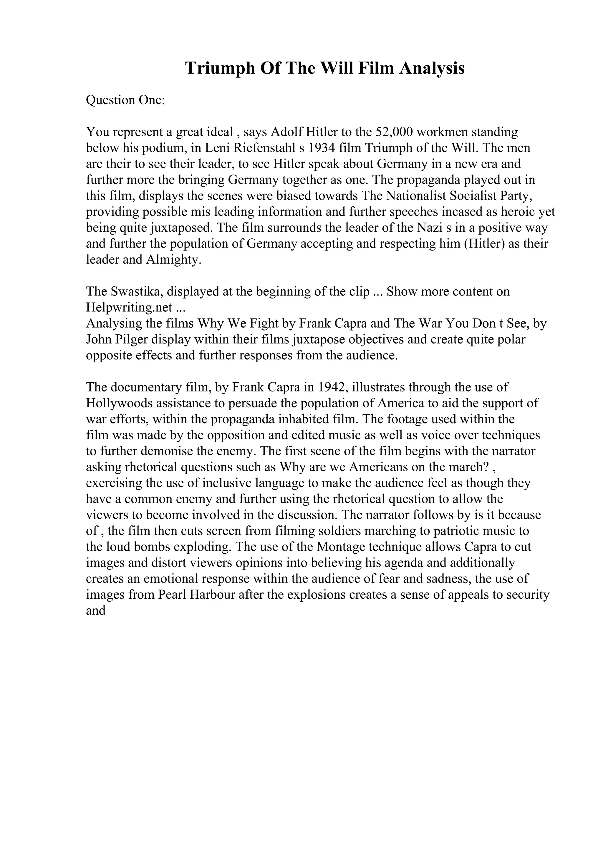 Triumph Of The Will Film Analysis
Question One:
You represent a great ideal , says Adolf Hitler to the 52,000 workmen standing
below his podium, in Leni Riefenstahl s 1934 film Triumph of the Will. The men
are their to see their leader, to see Hitler speak about Germany in a new era and
further more the bringing Germany together as one. The propaganda played out in
this film, displays the scenes were biased towards The Nationalist Socialist Party,
providing possible mis leading information and further speeches incased as heroic yet
being quite juxtaposed. The film surrounds the leader of the Nazi s in a positive way
and further the population of Germany accepting and respecting him (Hitler) as their
leader and Almighty.
The Swastika, displayed at the beginning of the clip ... Show more content on
Helpwriting.net ...
Analysing the films Why We Fight by Frank Capra and The War You Don t See, by
John Pilger display within their films juxtapose objectives and create quite polar
opposite effects and further responses from the audience.
The documentary film, by Frank Capra in 1942, illustrates through the use of
Hollywoods assistance to persuade the population of America to aid the support of
war efforts, within the propaganda inhabited film. The footage used within the
film was made by the opposition and edited music as well as voice over techniques
to further demonise the enemy. The first scene of the film begins with the narrator
asking rhetorical questions such as Why are we Americans on the march? ,
exercising the use of inclusive language to make the audience feel as though they
have a common enemy and further using the rhetorical question to allow the
viewers to become involved in the discussion. The narrator follows by is it because
of , the film then cuts screen from filming soldiers marching to patriotic music to
the loud bombs exploding. The use of the Montage technique allows Capra to cut
images and distort viewers opinions into believing his agenda and additionally
creates an emotional response within the audience of fear and sadness, the use of
images from Pearl Harbour after the explosions creates a sense of appeals to security
and
 