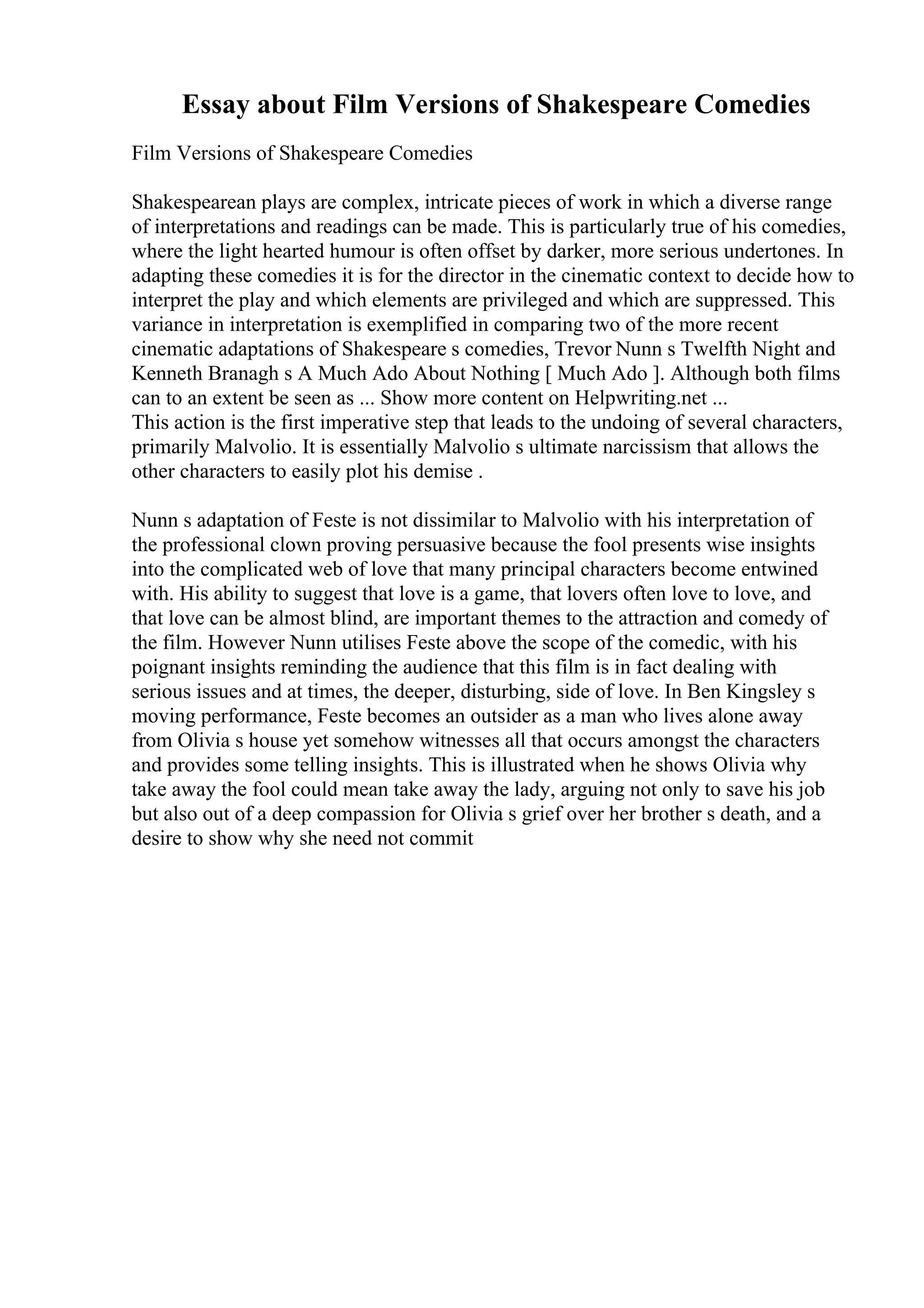 Essay about Film Versions of Shakespeare Comedies
Film Versions of Shakespeare Comedies
Shakespearean plays are complex, intricate pieces of work in which a diverse range
of interpretations and readings can be made. This is particularly true of his comedies,
where the light hearted humour is often offset by darker, more serious undertones. In
adapting these comedies it is for the director in the cinematic context to decide how to
interpret the play and which elements are privileged and which are suppressed. This
variance in interpretation is exemplified in comparing two of the more recent
cinematic adaptations of Shakespeare s comedies, Trevor Nunn s Twelfth Night and
Kenneth Branagh s A Much Ado About Nothing [ Much Ado ]. Although both films
can to an extent be seen as ... Show more content on Helpwriting.net ...
This action is the first imperative step that leads to the undoing of several characters,
primarily Malvolio. It is essentially Malvolio s ultimate narcissism that allows the
other characters to easily plot his demise .
Nunn s adaptation of Feste is not dissimilar to Malvolio with his interpretation of
the professional clown proving persuasive because the fool presents wise insights
into the complicated web of love that many principal characters become entwined
with. His ability to suggest that love is a game, that lovers often love to love, and
that love can be almost blind, are important themes to the attraction and comedy of
the film. However Nunn utilises Feste above the scope of the comedic, with his
poignant insights reminding the audience that this film is in fact dealing with
serious issues and at times, the deeper, disturbing, side of love. In Ben Kingsley s
moving performance, Feste becomes an outsider as a man who lives alone away
from Olivia s house yet somehow witnesses all that occurs amongst the characters
and provides some telling insights. This is illustrated when he shows Olivia why
take away the fool could mean take away the lady, arguing not only to save his job
but also out of a deep compassion for Olivia s grief over her brother s death, and a
desire to show why she need not commit
 