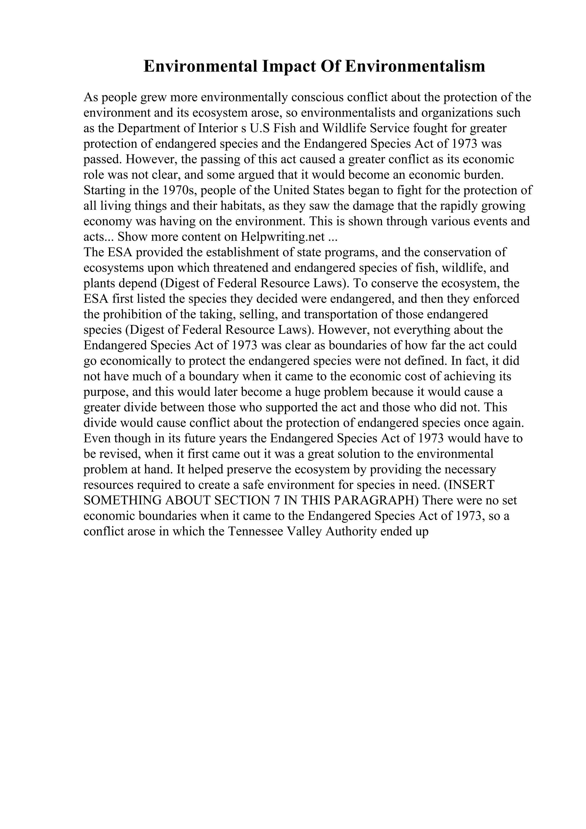 Environmental Impact Of Environmentalism
As people grew more environmentally conscious conflict about the protection of the
environment and its ecosystem arose, so environmentalists and organizations such
as the Department of Interior s U.S Fish and Wildlife Service fought for greater
protection of endangered species and the Endangered Species Act of 1973 was
passed. However, the passing of this act caused a greater conflict as its economic
role was not clear, and some argued that it would become an economic burden.
Starting in the 1970s, people of the United States began to fight for the protection of
all living things and their habitats, as they saw the damage that the rapidly growing
economy was having on the environment. This is shown through various events and
acts... Show more content on Helpwriting.net ...
The ESA provided the establishment of state programs, and the conservation of
ecosystems upon which threatened and endangered species of fish, wildlife, and
plants depend (Digest of Federal Resource Laws). To conserve the ecosystem, the
ESA first listed the species they decided were endangered, and then they enforced
the prohibition of the taking, selling, and transportation of those endangered
species (Digest of Federal Resource Laws). However, not everything about the
Endangered Species Act of 1973 was clear as boundaries of how far the act could
go economically to protect the endangered species were not defined. In fact, it did
not have much of a boundary when it came to the economic cost of achieving its
purpose, and this would later become a huge problem because it would cause a
greater divide between those who supported the act and those who did not. This
divide would cause conflict about the protection of endangered species once again.
Even though in its future years the Endangered Species Act of 1973 would have to
be revised, when it first came out it was a great solution to the environmental
problem at hand. It helped preserve the ecosystem by providing the necessary
resources required to create a safe environment for species in need. (INSERT
SOMETHING ABOUT SECTION 7 IN THIS PARAGRAPH) There were no set
economic boundaries when it came to the Endangered Species Act of 1973, so a
conflict arose in which the Tennessee Valley Authority ended up
 