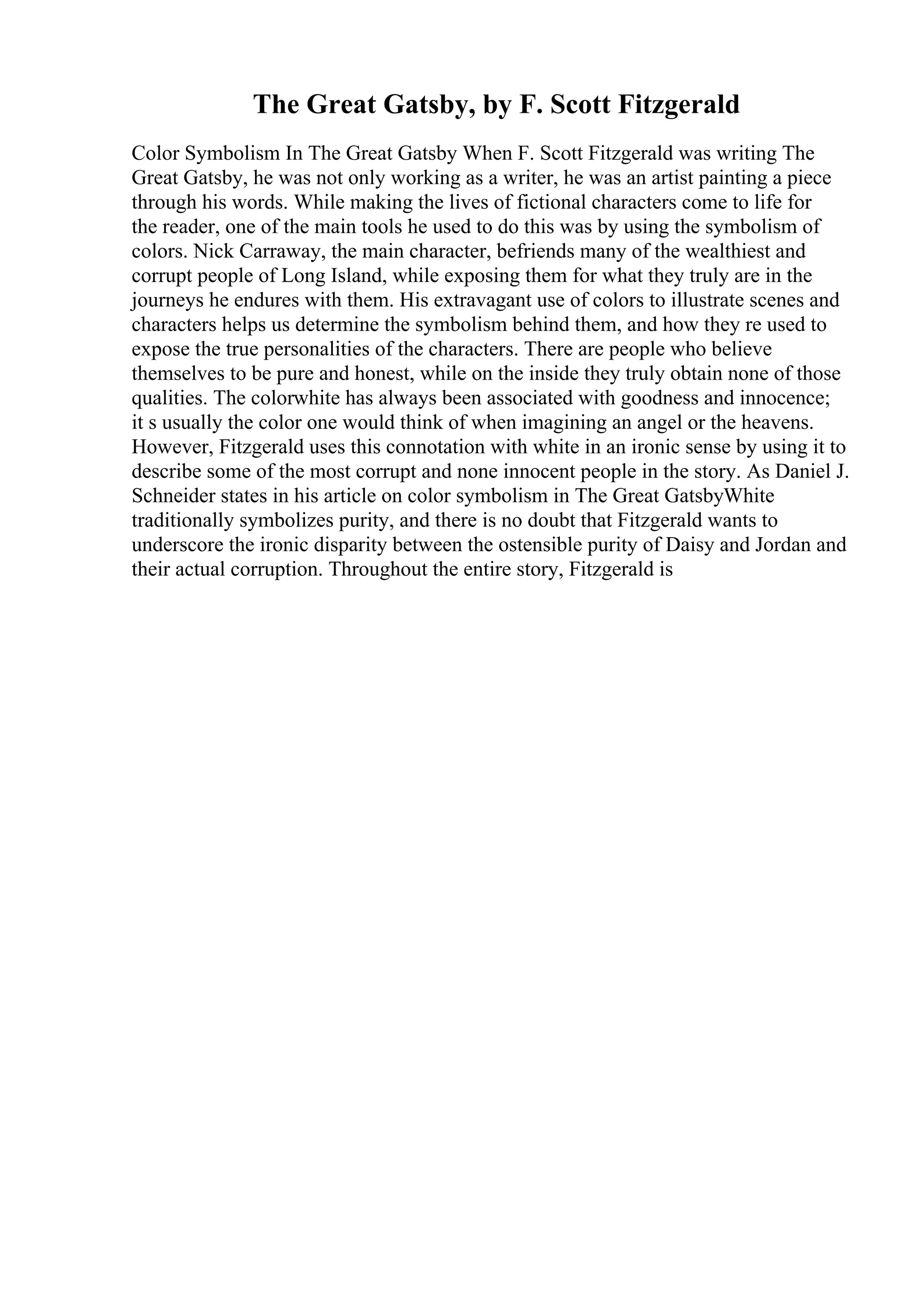 The Great Gatsby, by F. Scott Fitzgerald
Color Symbolism In The Great Gatsby When F. Scott Fitzgerald was writing The
Great Gatsby, he was not only working as a writer, he was an artist painting a piece
through his words. While making the lives of fictional characters come to life for
the reader, one of the main tools he used to do this was by using the symbolism of
colors. Nick Carraway, the main character, befriends many of the wealthiest and
corrupt people of Long Island, while exposing them for what they truly are in the
journeys he endures with them. His extravagant use of colors to illustrate scenes and
characters helps us determine the symbolism behind them, and how they re used to
expose the true personalities of the characters. There are people who believe
themselves to be pure and honest, while on the inside they truly obtain none of those
qualities. The colorwhite has always been associated with goodness and innocence;
it s usually the color one would think of when imagining an angel or the heavens.
However, Fitzgerald uses this connotation with white in an ironic sense by using it to
describe some of the most corrupt and none innocent people in the story. As Daniel J.
Schneider states in his article on color symbolism in The Great GatsbyWhite
traditionally symbolizes purity, and there is no doubt that Fitzgerald wants to
underscore the ironic disparity between the ostensible purity of Daisy and Jordan and
their actual corruption. Throughout the entire story, Fitzgerald is
 