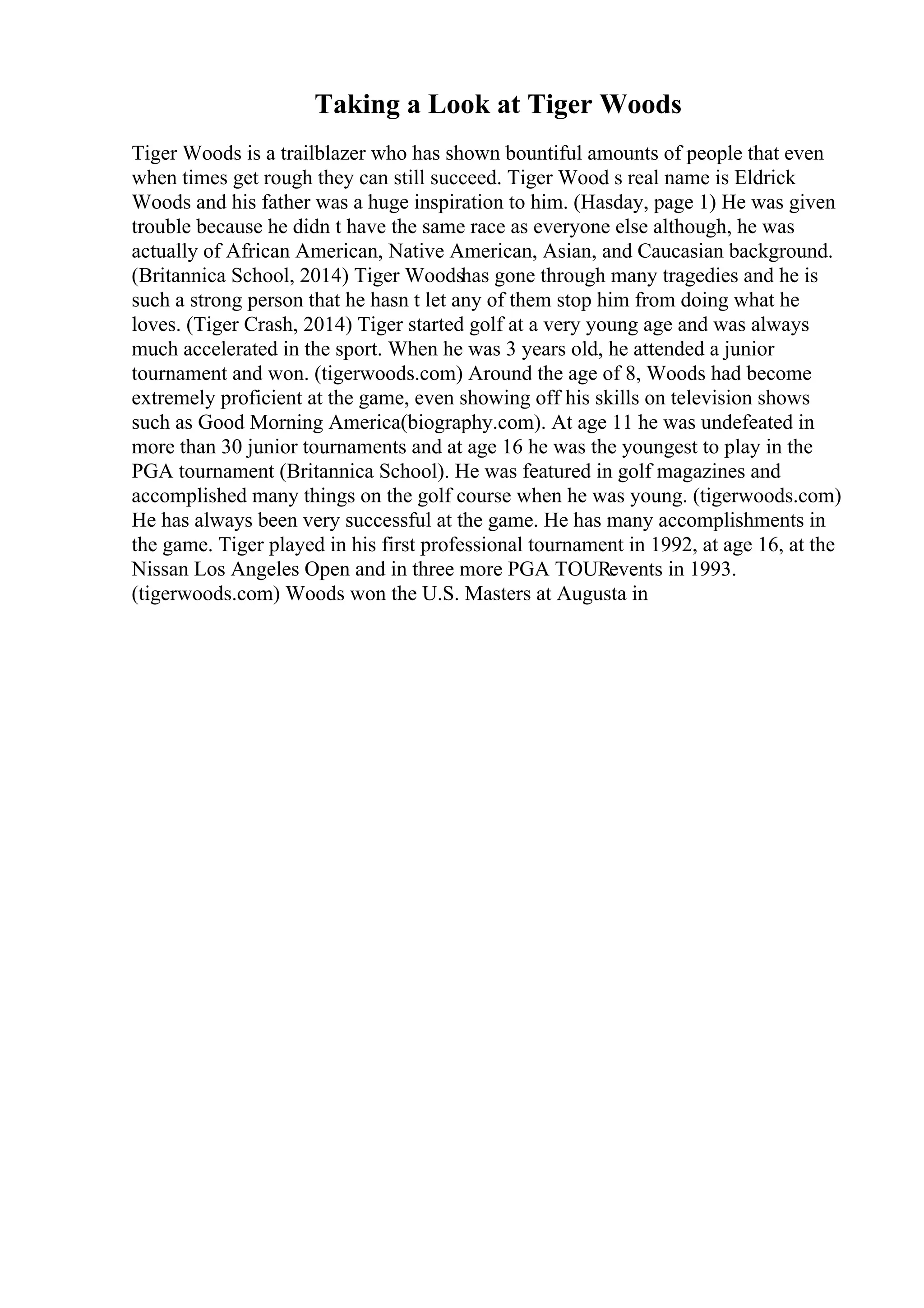 Taking a Look at Tiger Woods
Tiger Woods is a trailblazer who has shown bountiful amounts of people that even
when times get rough they can still succeed. Tiger Wood s real name is Eldrick
Woods and his father was a huge inspiration to him. (Hasday, page 1) He was given
trouble because he didn t have the same race as everyone else although, he was
actually of African American, Native American, Asian, and Caucasian background.
(Britannica School, 2014) Tiger Woodshas gone through many tragedies and he is
such a strong person that he hasn t let any of them stop him from doing what he
loves. (Tiger Crash, 2014) Tiger started golf at a very young age and was always
much accelerated in the sport. When he was 3 years old, he attended a junior
tournament and won. (tigerwoods.com) Around the age of 8, Woods had become
extremely proficient at the game, even showing off his skills on television shows
such as Good Morning America(biography.com). At age 11 he was undefeated in
more than 30 junior tournaments and at age 16 he was the youngest to play in the
PGA tournament (Britannica School). He was featured in golf magazines and
accomplished many things on the golf course when he was young. (tigerwoods.com)
He has always been very successful at the game. He has many accomplishments in
the game. Tiger played in his first professional tournament in 1992, at age 16, at the
Nissan Los Angeles Open and in three more PGA TOURevents in 1993.
(tigerwoods.com) Woods won the U.S. Masters at Augusta in
 