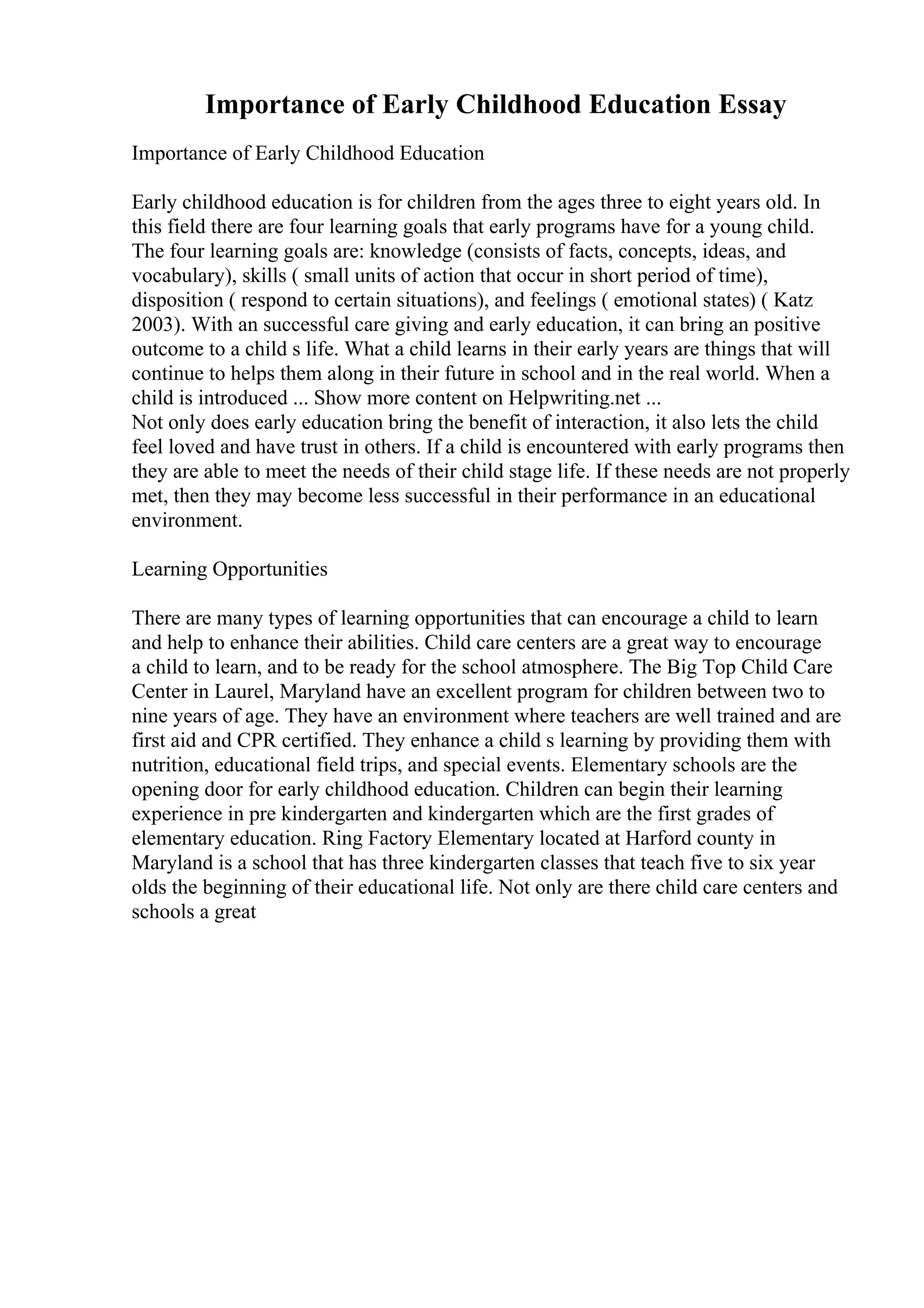 Importance of Early Childhood Education Essay
Importance of Early Childhood Education
Early childhood education is for children from the ages three to eight years old. In
this field there are four learning goals that early programs have for a young child.
The four learning goals are: knowledge (consists of facts, concepts, ideas, and
vocabulary), skills ( small units of action that occur in short period of time),
disposition ( respond to certain situations), and feelings ( emotional states) ( Katz
2003). With an successful care giving and early education, it can bring an positive
outcome to a child s life. What a child learns in their early years are things that will
continue to helps them along in their future in school and in the real world. When a
child is introduced ... Show more content on Helpwriting.net ...
Not only does early education bring the benefit of interaction, it also lets the child
feel loved and have trust in others. If a child is encountered with early programs then
they are able to meet the needs of their child stage life. If these needs are not properly
met, then they may become less successful in their performance in an educational
environment.
Learning Opportunities
There are many types of learning opportunities that can encourage a child to learn
and help to enhance their abilities. Child care centers are a great way to encourage
a child to learn, and to be ready for the school atmosphere. The Big Top Child Care
Center in Laurel, Maryland have an excellent program for children between two to
nine years of age. They have an environment where teachers are well trained and are
first aid and CPR certified. They enhance a child s learning by providing them with
nutrition, educational field trips, and special events. Elementary schools are the
opening door for early childhood education. Children can begin their learning
experience in pre kindergarten and kindergarten which are the first grades of
elementary education. Ring Factory Elementary located at Harford county in
Maryland is a school that has three kindergarten classes that teach five to six year
olds the beginning of their educational life. Not only are there child care centers and
schools a great
 