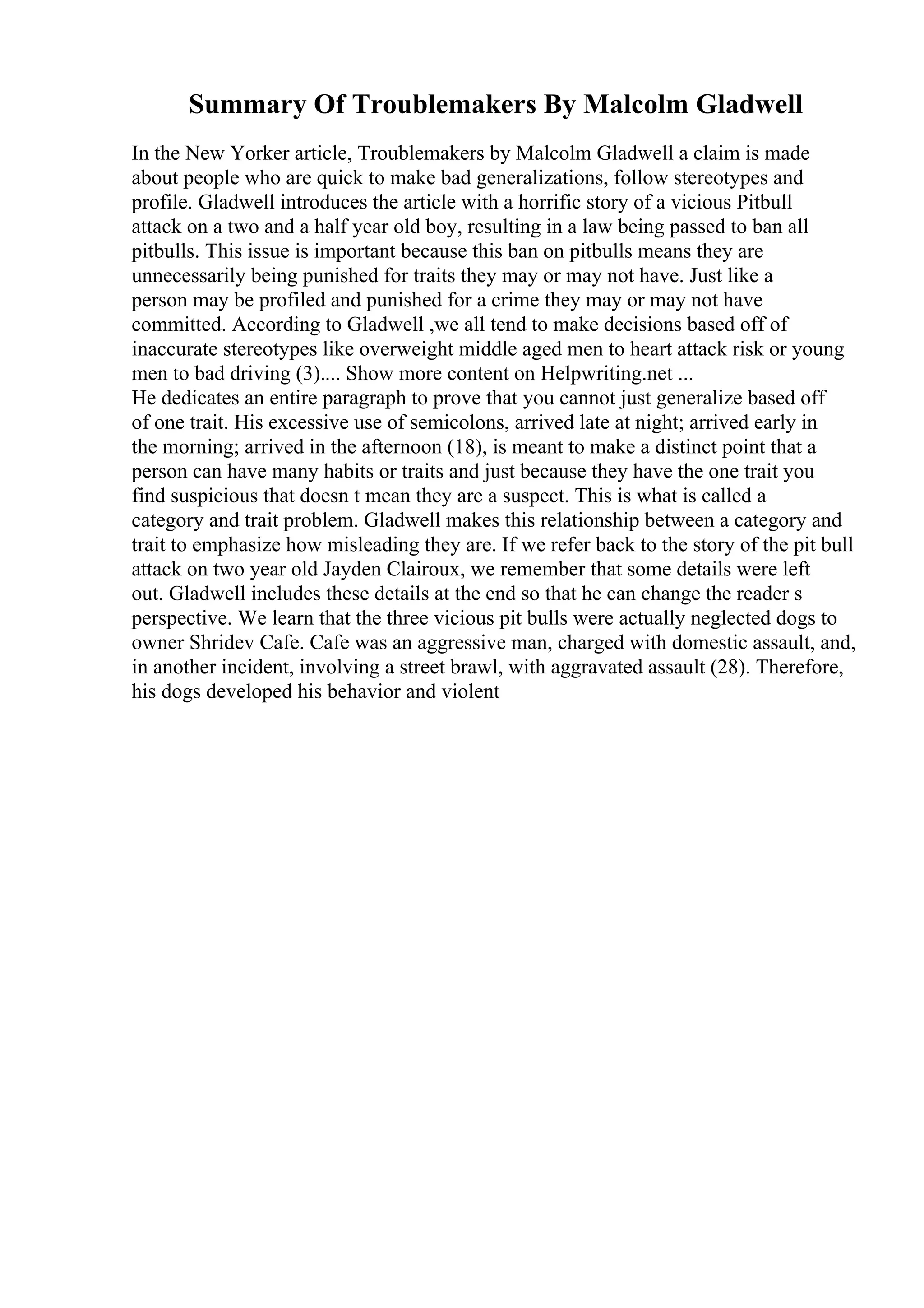 Summary Of Troublemakers By Malcolm Gladwell
In the New Yorker article, Troublemakers by Malcolm Gladwell a claim is made
about people who are quick to make bad generalizations, follow stereotypes and
profile. Gladwell introduces the article with a horrific story of a vicious Pitbull
attack on a two and a half year old boy, resulting in a law being passed to ban all
pitbulls. This issue is important because this ban on pitbulls means they are
unnecessarily being punished for traits they may or may not have. Just like a
person may be profiled and punished for a crime they may or may not have
committed. According to Gladwell ,we all tend to make decisions based off of
inaccurate stereotypes like overweight middle aged men to heart attack risk or young
men to bad driving (3).... Show more content on Helpwriting.net ...
He dedicates an entire paragraph to prove that you cannot just generalize based off
of one trait. His excessive use of semicolons, arrived late at night; arrived early in
the morning; arrived in the afternoon (18), is meant to make a distinct point that a
person can have many habits or traits and just because they have the one trait you
find suspicious that doesn t mean they are a suspect. This is what is called a
category and trait problem. Gladwell makes this relationship between a category and
trait to emphasize how misleading they are. If we refer back to the story of the pit bull
attack on two year old Jayden Clairoux, we remember that some details were left
out. Gladwell includes these details at the end so that he can change the reader s
perspective. We learn that the three vicious pit bulls were actually neglected dogs to
owner Shridev Cafe. Cafe was an aggressive man, charged with domestic assault, and,
in another incident, involving a street brawl, with aggravated assault (28). Therefore,
his dogs developed his behavior and violent
 