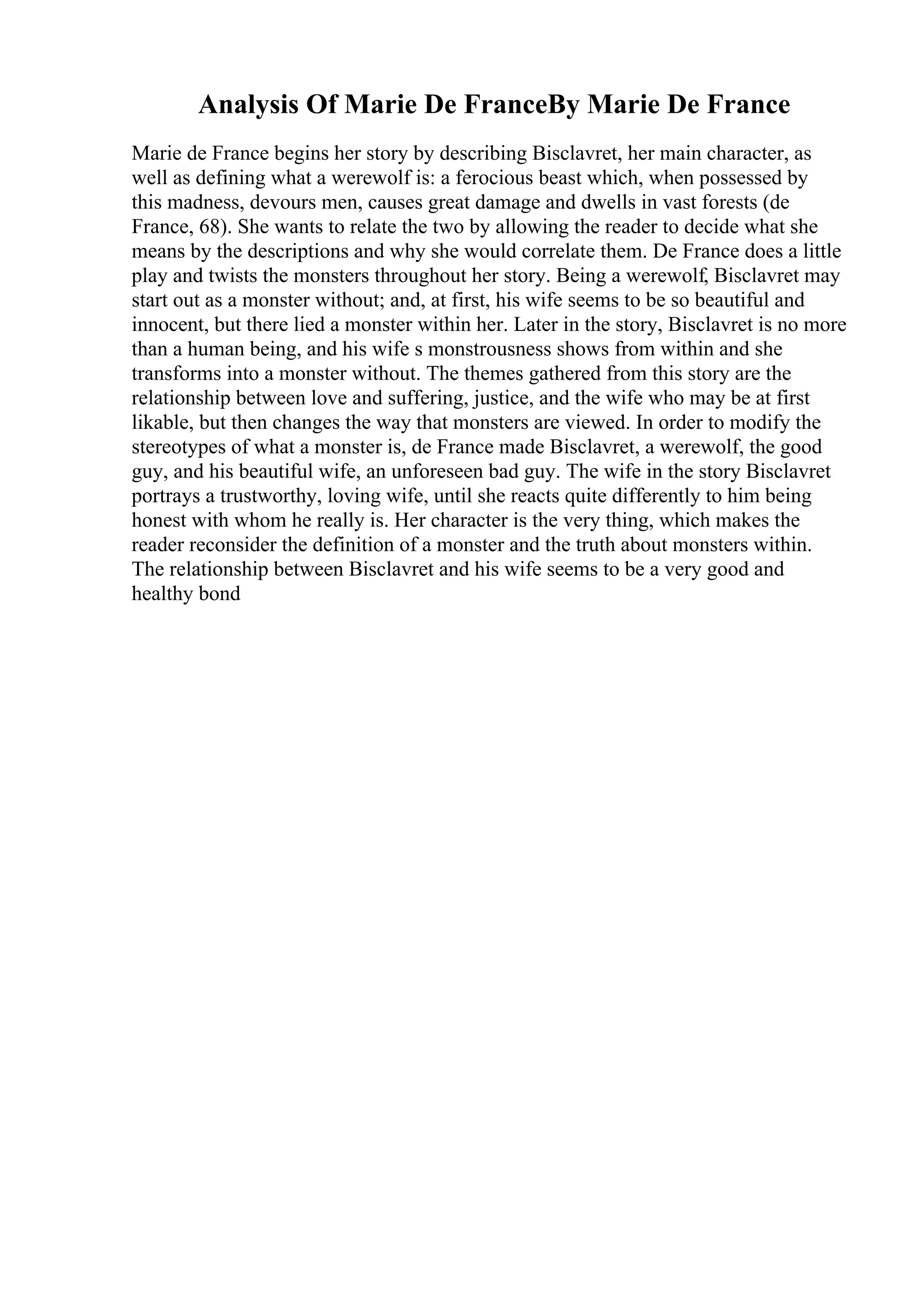 Analysis Of Marie De FranceBy Marie De France
Marie de France begins her story by describing Bisclavret, her main character, as
well as defining what a werewolf is: a ferocious beast which, when possessed by
this madness, devours men, causes great damage and dwells in vast forests (de
France, 68). She wants to relate the two by allowing the reader to decide what she
means by the descriptions and why she would correlate them. De France does a little
play and twists the monsters throughout her story. Being a werewolf, Bisclavret may
start out as a monster without; and, at first, his wife seems to be so beautiful and
innocent, but there lied a monster within her. Later in the story, Bisclavret is no more
than a human being, and his wife s monstrousness shows from within and she
transforms into a monster without. The themes gathered from this story are the
relationship between love and suffering, justice, and the wife who may be at first
likable, but then changes the way that monsters are viewed. In order to modify the
stereotypes of what a monster is, de France made Bisclavret, a werewolf, the good
guy, and his beautiful wife, an unforeseen bad guy. The wife in the story Bisclavret
portrays a trustworthy, loving wife, until she reacts quite differently to him being
honest with whom he really is. Her character is the very thing, which makes the
reader reconsider the definition of a monster and the truth about monsters within.
The relationship between Bisclavret and his wife seems to be a very good and
healthy bond
 