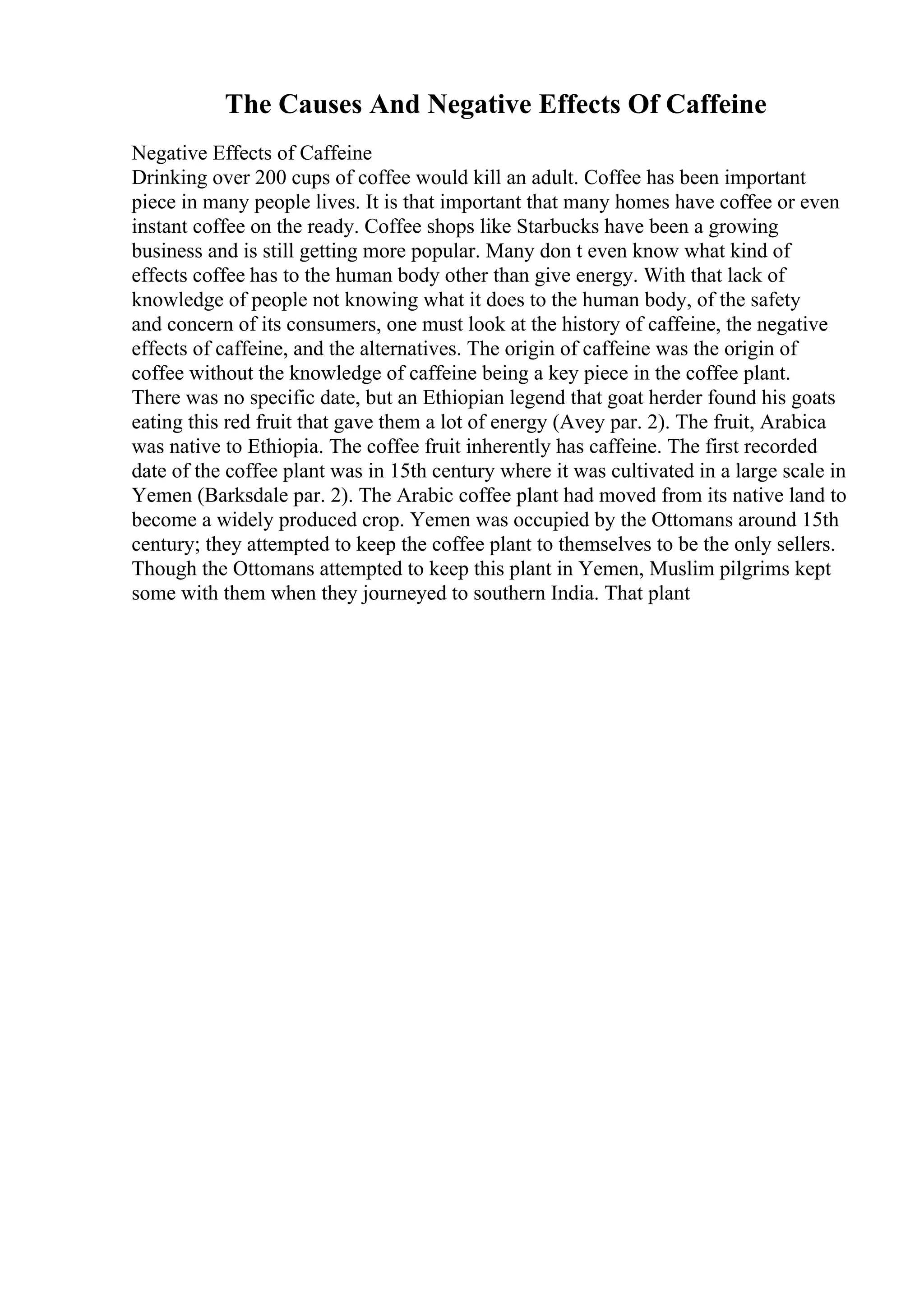 The Causes And Negative Effects Of Caffeine
Negative Effects of Caffeine
Drinking over 200 cups of coffee would kill an adult. Coffee has been important
piece in many people lives. It is that important that many homes have coffee or even
instant coffee on the ready. Coffee shops like Starbucks have been a growing
business and is still getting more popular. Many don t even know what kind of
effects coffee has to the human body other than give energy. With that lack of
knowledge of people not knowing what it does to the human body, of the safety
and concern of its consumers, one must look at the history of caffeine, the negative
effects of caffeine, and the alternatives. The origin of caffeine was the origin of
coffee without the knowledge of caffeine being a key piece in the coffee plant.
There was no specific date, but an Ethiopian legend that goat herder found his goats
eating this red fruit that gave them a lot of energy (Avey par. 2). The fruit, Arabica
was native to Ethiopia. The coffee fruit inherently has caffeine. The first recorded
date of the coffee plant was in 15th century where it was cultivated in a large scale in
Yemen (Barksdale par. 2). The Arabic coffee plant had moved from its native land to
become a widely produced crop. Yemen was occupied by the Ottomans around 15th
century; they attempted to keep the coffee plant to themselves to be the only sellers.
Though the Ottomans attempted to keep this plant in Yemen, Muslim pilgrims kept
some with them when they journeyed to southern India. That plant
 