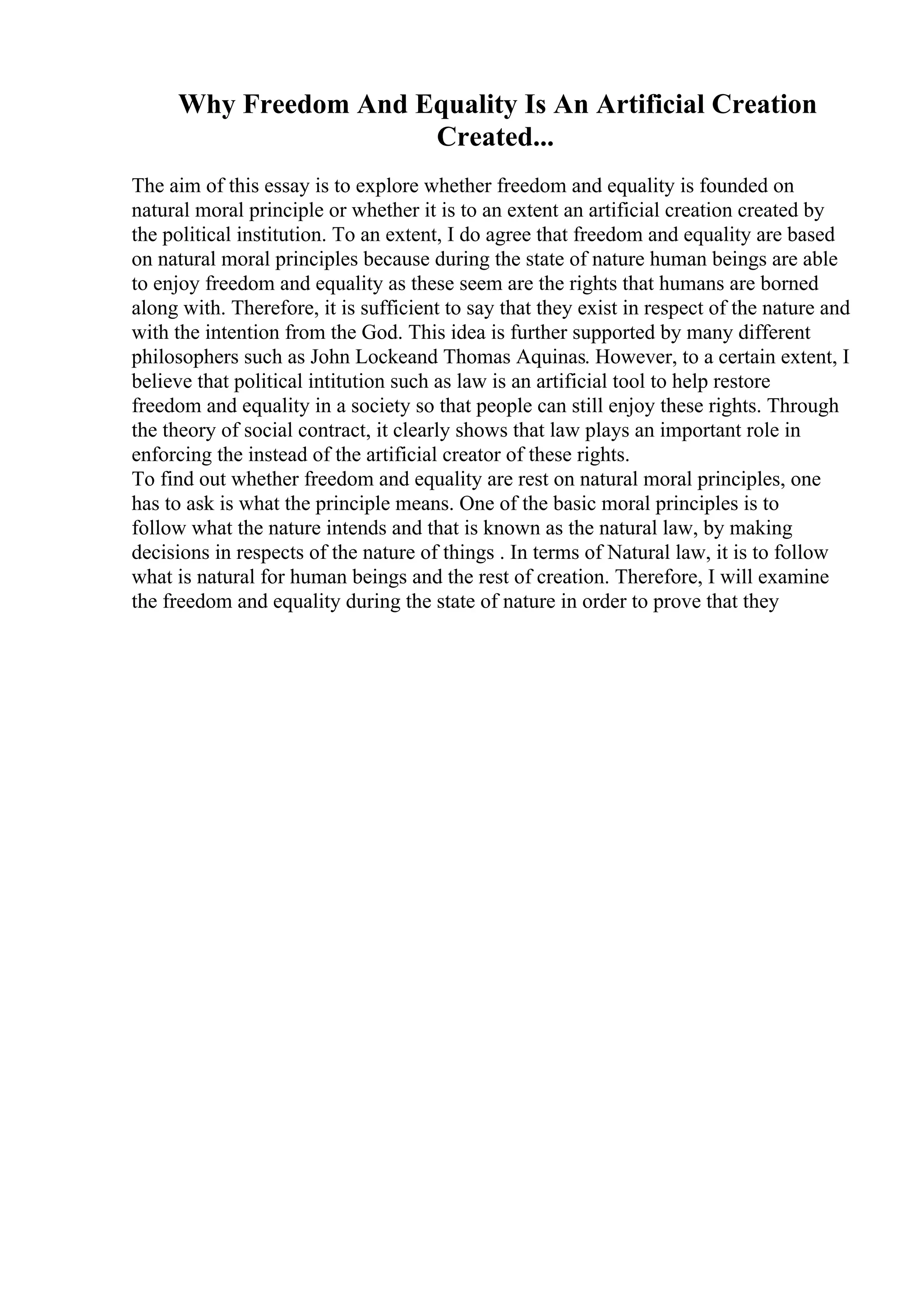 Why Freedom And Equality Is An Artificial Creation
Created...
The aim of this essay is to explore whether freedom and equality is founded on
natural moral principle or whether it is to an extent an artificial creation created by
the political institution. To an extent, I do agree that freedom and equality are based
on natural moral principles because during the state of nature human beings are able
to enjoy freedom and equality as these seem are the rights that humans are borned
along with. Therefore, it is sufficient to say that they exist in respect of the nature and
with the intention from the God. This idea is further supported by many different
philosophers such as John Lockeand Thomas Aquinas. However, to a certain extent, I
believe that political intitution such as law is an artificial tool to help restore
freedom and equality in a society so that people can still enjoy these rights. Through
the theory of social contract, it clearly shows that law plays an important role in
enforcing the instead of the artificial creator of these rights.
To find out whether freedom and equality are rest on natural moral principles, one
has to ask is what the principle means. One of the basic moral principles is to
follow what the nature intends and that is known as the natural law, by making
decisions in respects of the nature of things . In terms of Natural law, it is to follow
what is natural for human beings and the rest of creation. Therefore, I will examine
the freedom and equality during the state of nature in order to prove that they
 