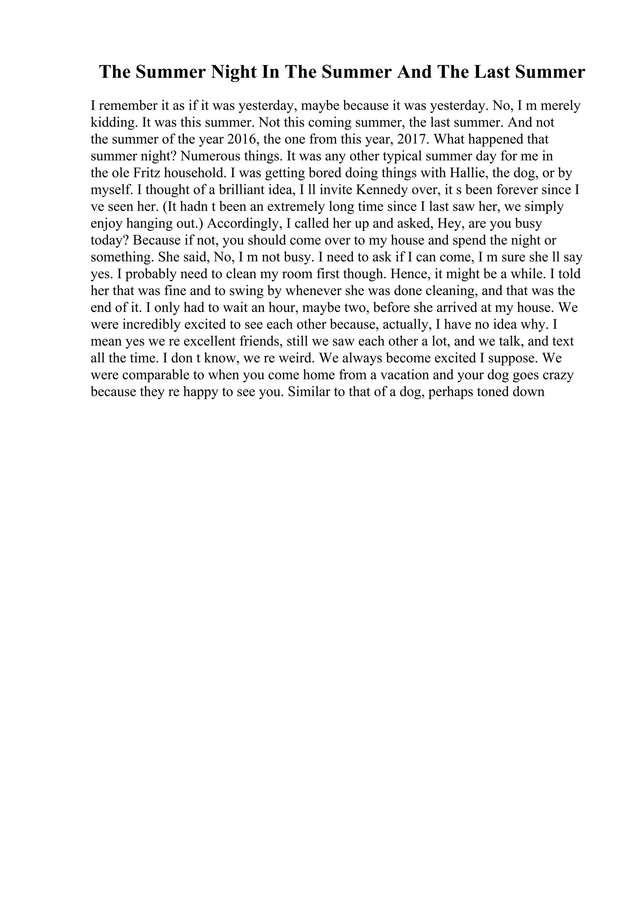 The Summer Night In The Summer And The Last Summer
I remember it as if it was yesterday, maybe because it was yesterday. No, I m merely
kidding. It was this summer. Not this coming summer, the last summer. And not
the summer of the year 2016, the one from this year, 2017. What happened that
summer night? Numerous things. It was any other typical summer day for me in
the ole Fritz household. I was getting bored doing things with Hallie, the dog, or by
myself. I thought of a brilliant idea, I ll invite Kennedy over, it s been forever since I
ve seen her. (It hadn t been an extremely long time since I last saw her, we simply
enjoy hanging out.) Accordingly, I called her up and asked, Hey, are you busy
today? Because if not, you should come over to my house and spend the night or
something. She said, No, I m not busy. I need to ask if I can come, I m sure she ll say
yes. I probably need to clean my room first though. Hence, it might be a while. I told
her that was fine and to swing by whenever she was done cleaning, and that was the
end of it. I only had to wait an hour, maybe two, before she arrived at my house. We
were incredibly excited to see each other because, actually, I have no idea why. I
mean yes we re excellent friends, still we saw each other a lot, and we talk, and text
all the time. I don t know, we re weird. We always become excited I suppose. We
were comparable to when you come home from a vacation and your dog goes crazy
because they re happy to see you. Similar to that of a dog, perhaps toned down
 
